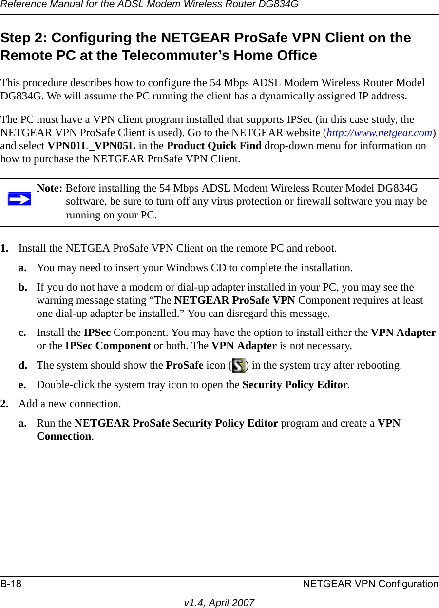 Reference Manual for the ADSL Modem Wireless Router DG834GB-18 NETGEAR VPN Configurationv1.4, April 2007Step 2: Configuring the NETGEAR ProSafe VPN Client on the Remote PC at the Telecommuter’s Home OfficeThis procedure describes how to configure the 54 Mbps ADSL Modem Wireless Router Model DG834G. We will assume the PC running the client has a dynamically assigned IP address.The PC must have a VPN client program installed that supports IPSec (in this case study, the NETGEAR VPN ProSafe Client is used). Go to the NETGEAR website (http://www.netgear.com) and select VPN01L_VPN05L in the Product Quick Find drop-down menu for information on how to purchase the NETGEAR ProSafe VPN Client.1. Install the NETGEA ProSafe VPN Client on the remote PC and reboot.a. You may need to insert your Windows CD to complete the installation.b. If you do not have a modem or dial-up adapter installed in your PC, you may see the warning message stating “The NETGEAR ProSafe VPN Component requires at least one dial-up adapter be installed.” You can disregard this message.c. Install the IPSec Component. You may have the option to install either the VPN Adapter or the IPSec Component or both. The VPN Adapter is not necessary.d. The system should show the ProSafe icon ( ) in the system tray after rebooting.e. Double-click the system tray icon to open the Security Policy Editor.2. Add a new connection.a. Run the NETGEAR ProSafe Security Policy Editor program and create a VPN Connection. Note: Before installing the 54 Mbps ADSL Modem Wireless Router Model DG834G software, be sure to turn off any virus protection or firewall software you may be running on your PC.