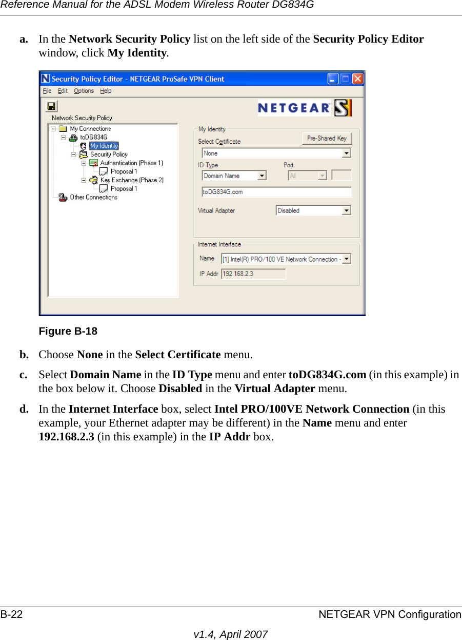 Reference Manual for the ADSL Modem Wireless Router DG834GB-22 NETGEAR VPN Configurationv1.4, April 2007a. In the Network Security Policy list on the left side of the Security Policy Editor window, click My Identity. b. Choose None in the Select Certificate menu. c. Select Domain Name in the ID Type menu and enter toDG834G.com (in this example) in the box below it. Choose Disabled in the Virtual Adapter menu.d. In the Internet Interface box, select Intel PRO/100VE Network Connection (in this example, your Ethernet adapter may be different) in the Name menu and enter 192.168.2.3 (in this example) in the IP Addr box. Figure B-18