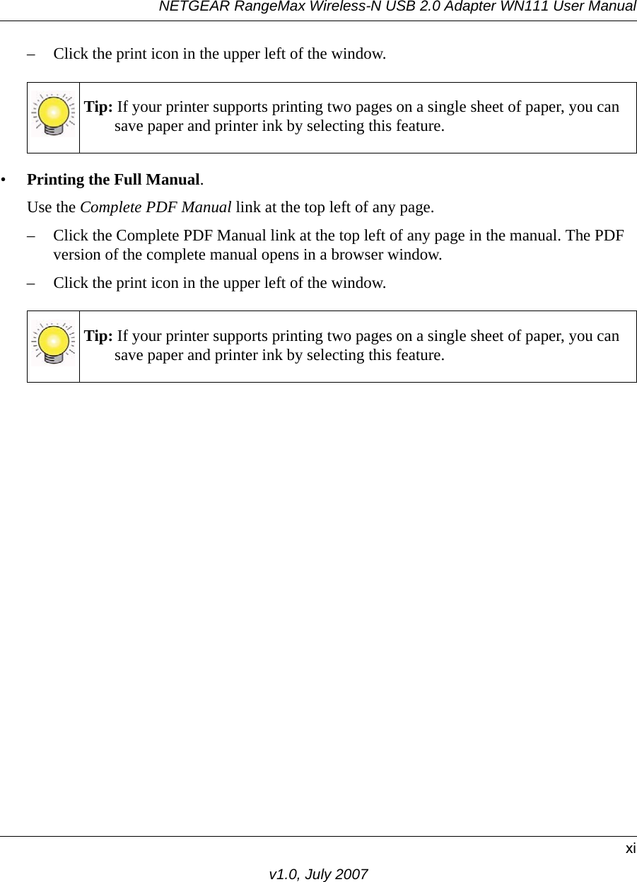 NETGEAR RangeMax Wireless-N USB 2.0 Adapter WN111 User Manualxiv1.0, July 2007– Click the print icon in the upper left of the window. •Printing the Full Manual. Use the Complete PDF Manual link at the top left of any page.– Click the Complete PDF Manual link at the top left of any page in the manual. The PDF version of the complete manual opens in a browser window. – Click the print icon in the upper left of the window. Tip: If your printer supports printing two pages on a single sheet of paper, you can save paper and printer ink by selecting this feature.Tip: If your printer supports printing two pages on a single sheet of paper, you can save paper and printer ink by selecting this feature.