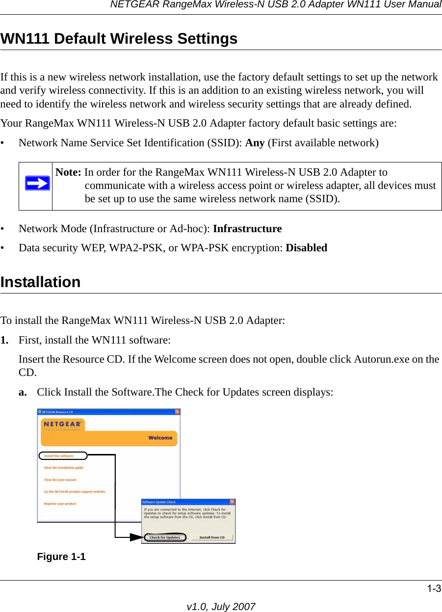 NETGEAR RangeMax Wireless-N USB 2.0 Adapter WN111 User Manual1-3v1.0, July 2007WN111 Default Wireless SettingsIf this is a new wireless network installation, use the factory default settings to set up the network and verify wireless connectivity. If this is an addition to an existing wireless network, you will need to identify the wireless network and wireless security settings that are already defined. Your RangeMax WN111 Wireless-N USB 2.0 Adapter factory default basic settings are: • Network Name Service Set Identification (SSID): Any (First available network)• Network Mode (Infrastructure or Ad-hoc): Infrastructure• Data security WEP, WPA2-PSK, or WPA-PSK encryption: DisabledInstallation To install the RangeMax WN111 Wireless-N USB 2.0 Adapter:1. First, install the WN111 software:Insert the Resource CD. If the Welcome screen does not open, double click Autorun.exe on the CD.a. Click Install the Software.The Check for Updates screen displays: Note: In order for the RangeMax WN111 Wireless-N USB 2.0 Adapter to communicate with a wireless access point or wireless adapter, all devices must be set up to use the same wireless network name (SSID).Figure 1-1