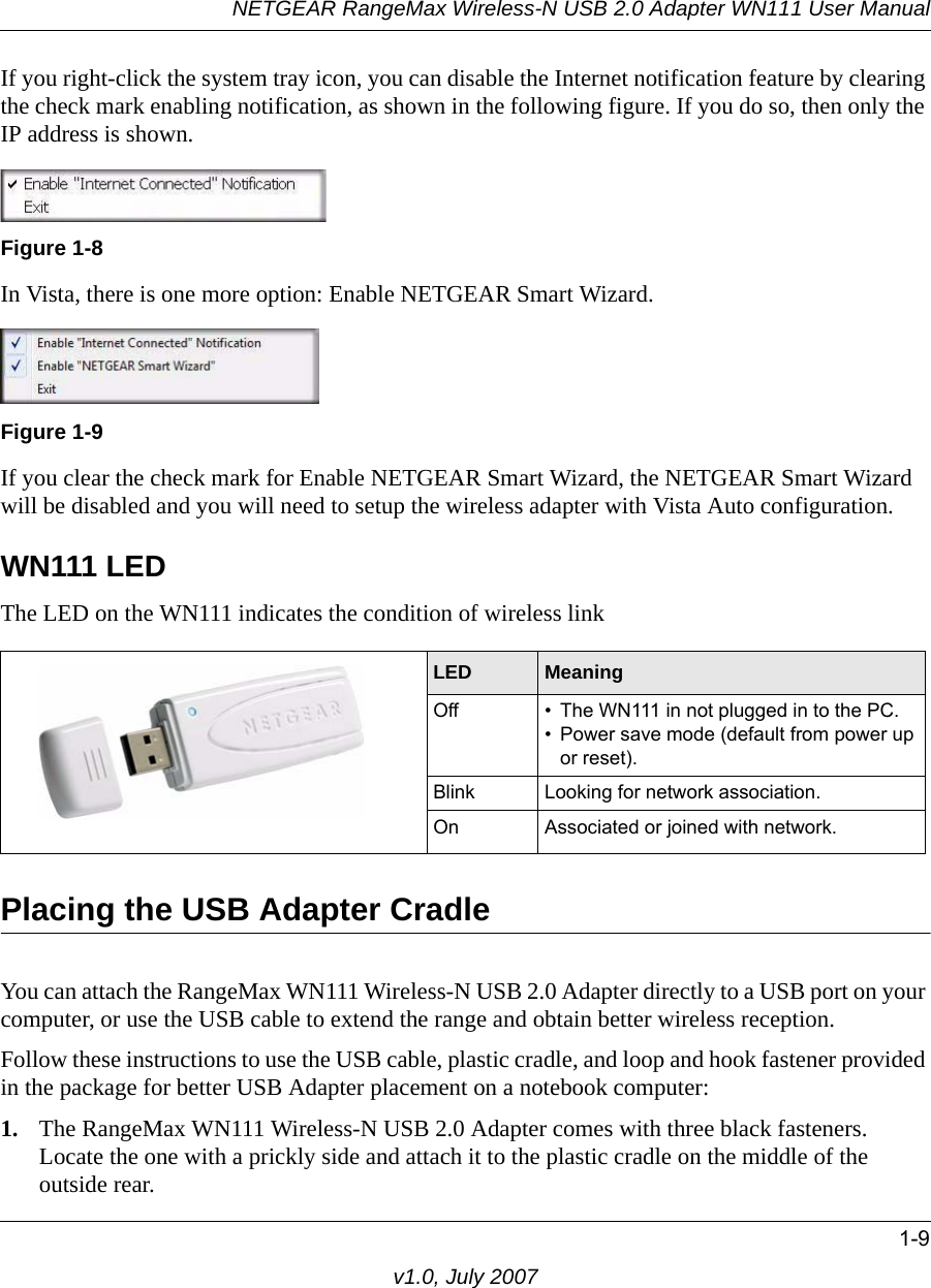 NETGEAR RangeMax Wireless-N USB 2.0 Adapter WN111 User Manual1-9v1.0, July 2007If you right-click the system tray icon, you can disable the Internet notification feature by clearing the check mark enabling notification, as shown in the following figure. If you do so, then only the IP address is shown.In Vista, there is one more option: Enable NETGEAR Smart Wizard. If you clear the check mark for Enable NETGEAR Smart Wizard, the NETGEAR Smart Wizard will be disabled and you will need to setup the wireless adapter with Vista Auto configuration.WN111 LEDThe LED on the WN111 indicates the condition of wireless linkPlacing the USB Adapter CradleYou can attach the RangeMax WN111 Wireless-N USB 2.0 Adapter directly to a USB port on your computer, or use the USB cable to extend the range and obtain better wireless reception. Follow these instructions to use the USB cable, plastic cradle, and loop and hook fastener provided in the package for better USB Adapter placement on a notebook computer:1. The RangeMax WN111 Wireless-N USB 2.0 Adapter comes with three black fasteners. Locate the one with a prickly side and attach it to the plastic cradle on the middle of the outside rear.Figure 1-8Figure 1-9LED  MeaningOff • The WN111 in not plugged in to the PC.• Power save mode (default from power up or reset).Blink Looking for network association.On Associated or joined with network.