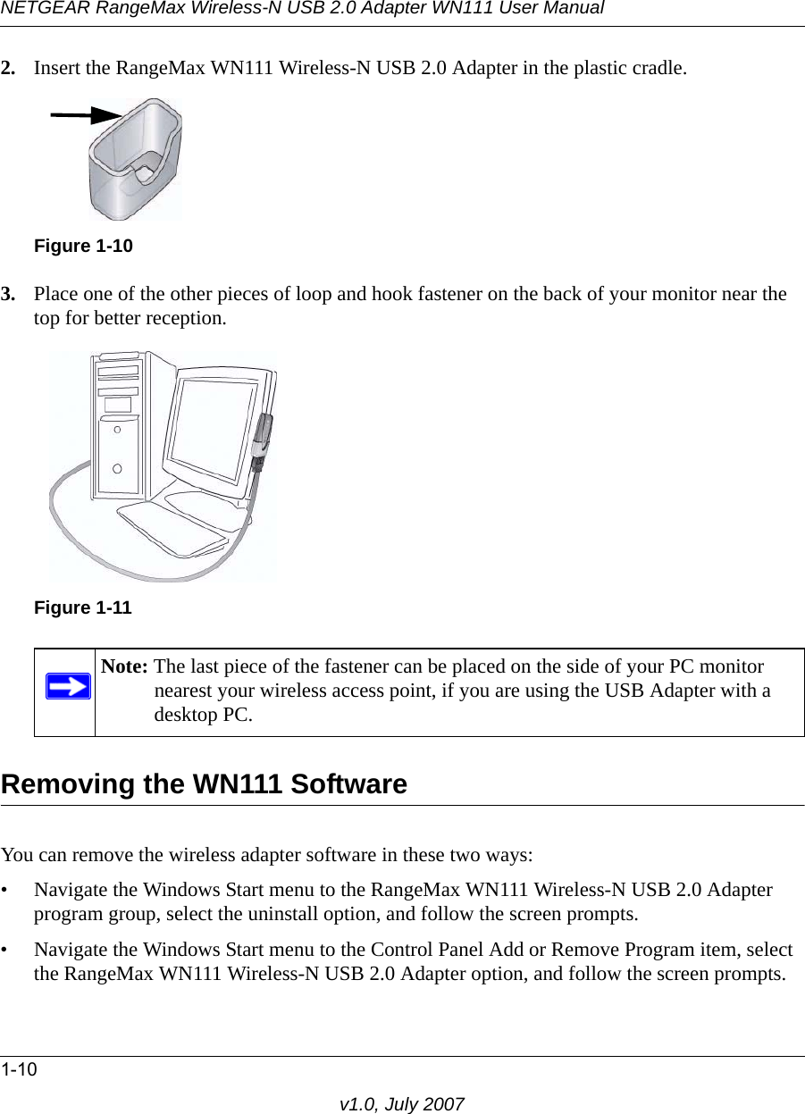 NETGEAR RangeMax Wireless-N USB 2.0 Adapter WN111 User Manual1-10v1.0, July 20072. Insert the RangeMax WN111 Wireless-N USB 2.0 Adapter in the plastic cradle.3. Place one of the other pieces of loop and hook fastener on the back of your monitor near the top for better reception.Removing the WN111 SoftwareYou can remove the wireless adapter software in these two ways:• Navigate the Windows Start menu to the RangeMax WN111 Wireless-N USB 2.0 Adapter program group, select the uninstall option, and follow the screen prompts.• Navigate the Windows Start menu to the Control Panel Add or Remove Program item, select the RangeMax WN111 Wireless-N USB 2.0 Adapter option, and follow the screen prompts.Figure 1-10Figure 1-11Note: The last piece of the fastener can be placed on the side of your PC monitor nearest your wireless access point, if you are using the USB Adapter with a desktop PC.