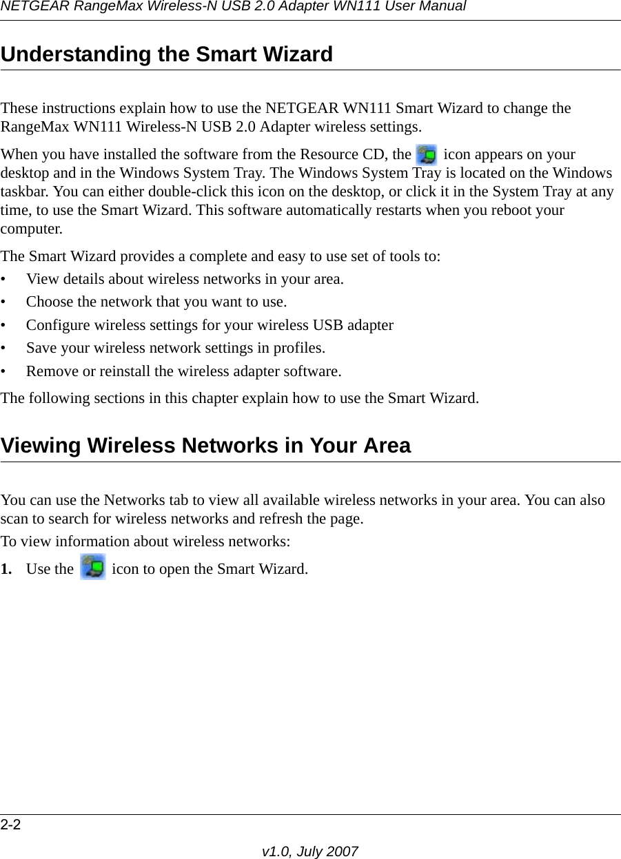 NETGEAR RangeMax Wireless-N USB 2.0 Adapter WN111 User Manual2-2v1.0, July 2007Understanding the Smart WizardThese instructions explain how to use the NETGEAR WN111 Smart Wizard to change the RangeMax WN111 Wireless-N USB 2.0 Adapter wireless settings. When you have installed the software from the Resource CD, the   icon appears on your desktop and in the Windows System Tray. The Windows System Tray is located on the Windows taskbar. You can either double-click this icon on the desktop, or click it in the System Tray at any time, to use the Smart Wizard. This software automatically restarts when you reboot your computer. The Smart Wizard provides a complete and easy to use set of tools to:• View details about wireless networks in your area.• Choose the network that you want to use.• Configure wireless settings for your wireless USB adapter • Save your wireless network settings in profiles.• Remove or reinstall the wireless adapter software.The following sections in this chapter explain how to use the Smart Wizard. Viewing Wireless Networks in Your AreaYou can use the Networks tab to view all available wireless networks in your area. You can also scan to search for wireless networks and refresh the page.To view information about wireless networks:1. Use the   icon to open the Smart Wizard. 