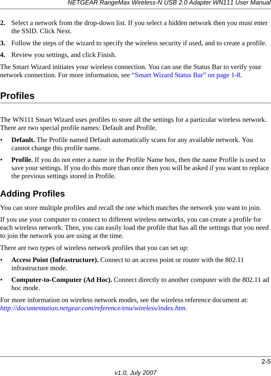 NETGEAR RangeMax Wireless-N USB 2.0 Adapter WN111 User Manual2-5v1.0, July 20072. Select a network from the drop-down list. If you select a hidden network then you must enter the SSID. Click Next.3. Follow the steps of the wizard to specify the wireless security if used, and to create a profile. 4. Review you settings, and click Finish.The Smart Wizard initiates your wireless connection. You can use the Status Bar to verify your network connection. For more information, see “Smart Wizard Status Bar” on page 1-8.ProfilesThe WN111 Smart Wizard uses profiles to store all the settings for a particular wireless network. There are two special profile names: Default and Profile. •Default. The Profile named Default automatically scans for any available network. You cannot change this profile name. •Profile. If you do not enter a name in the Profile Name box, then the name Profile is used to save your settings. If you do this more than once then you will be asked if you want to replace the previous settings stored in Profile.Adding ProfilesYou can store multiple profiles and recall the one which matches the network you want to join.If you use your computer to connect to different wireless networks, you can create a profile for each wireless network. Then, you can easily load the profile that has all the settings that you need to join the network you are using at the time. There are two types of wireless network profiles that you can set up:•Access Point (Infrastructure). Connect to an access point or router with the 802.11 infrastructure mode.•Computer-to-Computer (Ad Hoc). Connect directly to another computer with the 802.11 ad hoc mode.For more information on wireless network modes, see the wireless reference document at:http://documentation.netgear.com/reference/enu/wireless/index.htm.