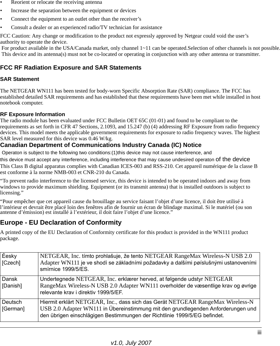 v1.0, July 2007iii• Reorient or relocate the receiving antenna • Increase the separation between the equipment or devices • Connect the equipment to an outlet other than the receiver’s • Consult a dealer or an experienced radio/TV technician for assistanceFCC Caution: Any change or modification to the product not expressly approved by Netgear could void the user’s authority to operate the device. For product available in the USA/Canada market, only channel 1~11 can be operated.Selection of other channels is not possible.  This device and its antenna(s) must not be co-located or operating in conjunction with any other antenna or transmitter.FCC RF Radiation Exposure and SAR StatementsSAR Statement The NETGEAR WN111 has been tested for body-worn Specific Absorption Rate (SAR) compliance. The FCC has established detailed SAR requirements and has established that these requirements have been met while installed in host notebook computer. RF Exposure InformationThe radio module has been evaluated under FCC Bulletin OET 65C (01-01) and found to be compliant to the requirements as set forth in CFR 47 Sections, 2.1093, and 15.247 (b) (4) addressing RF Exposure from radio frequency devices. This model meets the applicable government requirements for exposure to radio frequency waves. The highest SAR level measured for this device was 0.46 W/kg.Canadian Department of Communications Industry Canada (IC) Notice Operaton is subject to the following two conditions:(1)this device may not cause interference, andthis device must accept any interference, including interference that may cause undesired operaton of the device  This Class B digital apparatus complies with Canadian ICES-003 and RSS-210. Cet appareil numérique de la classe B est conforme à la norme NMB-003 et CNR-210 du Canada. “To prevent radio interference to the licensed service, this device is intended to be operated indoors and away from windows to provide maximum shielding. Equipment (or its transmit antenna) that is installed outdoors is subject to licensing.”“Pour empêcher que cet appareil cause du brouillage au service faisant l’objet d’une licence, il doit être utilisé à l’intérieur et devrait être placé loin des fenêtres afin de fournir un écran de blindage maximal. Si le matériel (ou son antenne d’émission) est installé à l’extérieur, il doit faire l’objet d’une licence.”Europe - EU Declaration of ConformityA printed copy of the EU Declaration of Conformity certificate for this product is provided in the WN111 product package. Èesky [Czech] NETGEAR, Inc. tímto prohlašuje, že tento NETGEAR RangeMax Wireless-N USB 2.0 Adapter WN111 je ve shodì se základními požadavky a dalšími pøíslušnými ustanoveními smìrnice 1999/5/ES.Dansk [Danish]Undertegnede NETGEAR, Inc. erklærer herved, at følgende udstyr NETGEAR RangeMax Wireless-N USB 2.0 Adapter WN111 overholder de væsentlige krav og øvrige relevante krav i direktiv 1999/5/EF.Deutsch [German]Hiermit erklärt NETGEAR, Inc., dass sich das Gerät NETGEAR RangeMax Wireless-N USB 2.0 Adapter WN111 in Übereinstimmung mit den grundlegenden Anforderungen und den übrigen einschlägigen Bestimmungen der Richtlinie 1999/5/EG befindet.