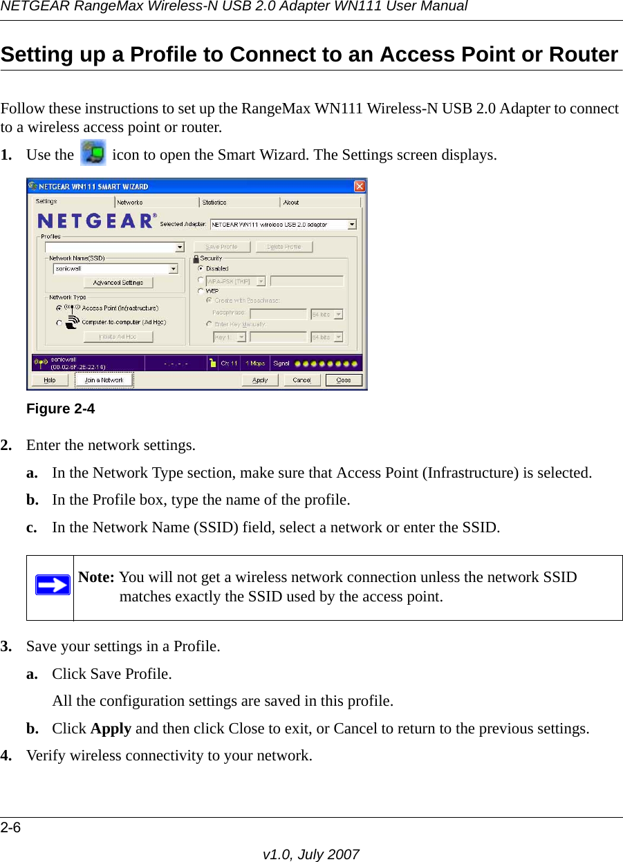 NETGEAR RangeMax Wireless-N USB 2.0 Adapter WN111 User Manual2-6v1.0, July 2007Setting up a Profile to Connect to an Access Point or RouterFollow these instructions to set up the RangeMax WN111 Wireless-N USB 2.0 Adapter to connect to a wireless access point or router. 1. Use the   icon to open the Smart Wizard. The Settings screen displays.2. Enter the network settings. a. In the Network Type section, make sure that Access Point (Infrastructure) is selected.b. In the Profile box, type the name of the profile.c. In the Network Name (SSID) field, select a network or enter the SSID.3. Save your settings in a Profile. a. Click Save Profile.All the configuration settings are saved in this profile.b. Click Apply and then click Close to exit, or Cancel to return to the previous settings.4. Verify wireless connectivity to your network.Figure 2-4Note: You will not get a wireless network connection unless the network SSID matches exactly the SSID used by the access point.