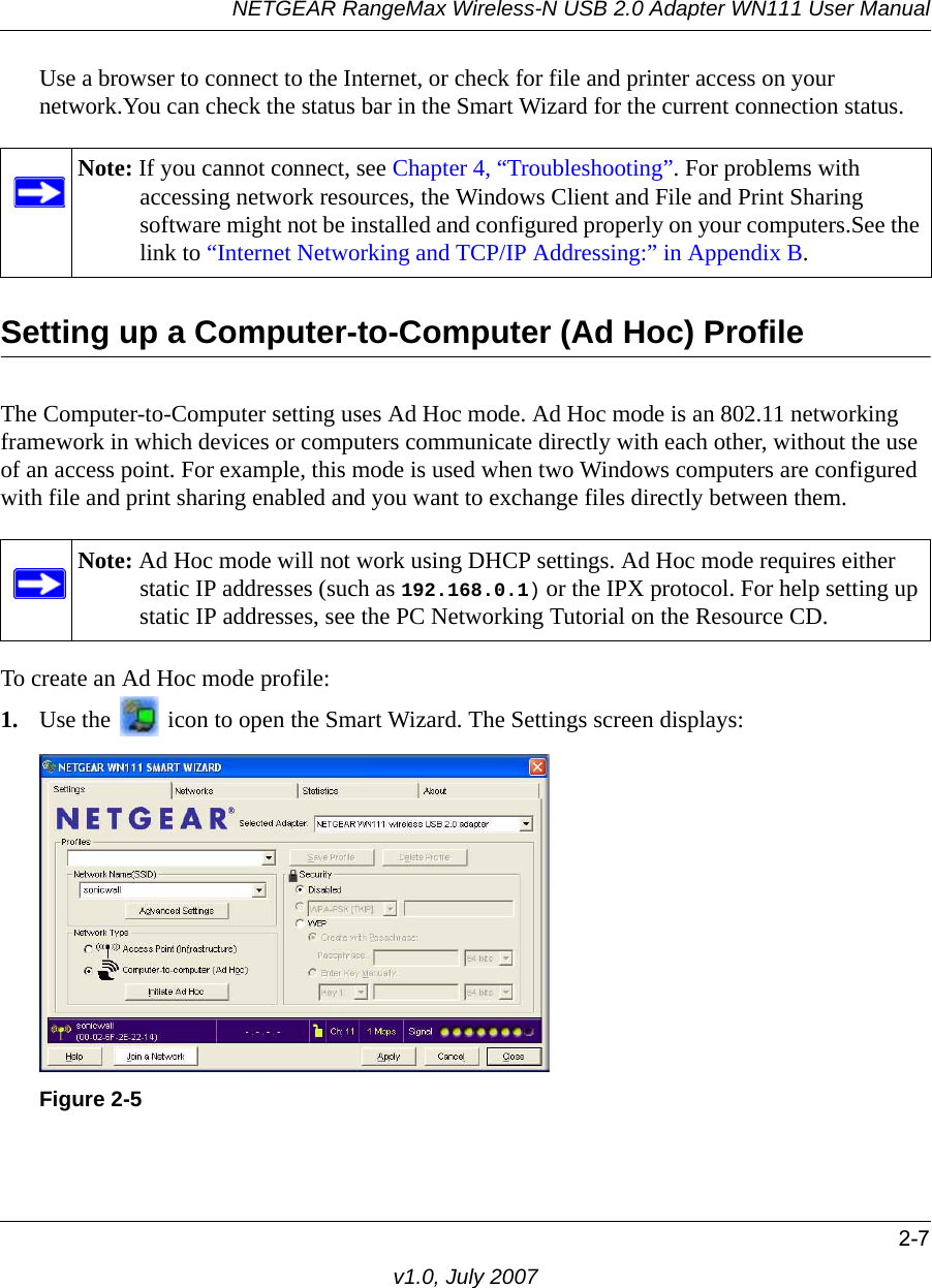 NETGEAR RangeMax Wireless-N USB 2.0 Adapter WN111 User Manual2-7v1.0, July 2007Use a browser to connect to the Internet, or check for file and printer access on your network.You can check the status bar in the Smart Wizard for the current connection status.Setting up a Computer-to-Computer (Ad Hoc) ProfileThe Computer-to-Computer setting uses Ad Hoc mode. Ad Hoc mode is an 802.11 networking framework in which devices or computers communicate directly with each other, without the use of an access point. For example, this mode is used when two Windows computers are configured with file and print sharing enabled and you want to exchange files directly between them. To create an Ad Hoc mode profile:1. Use the   icon to open the Smart Wizard. The Settings screen displays:Note: If you cannot connect, see Chapter 4, “Troubleshooting”. For problems with accessing network resources, the Windows Client and File and Print Sharing software might not be installed and configured properly on your computers.See the link to “Internet Networking and TCP/IP Addressing:” in Appendix B.Note: Ad Hoc mode will not work using DHCP settings. Ad Hoc mode requires either static IP addresses (such as 192.168.0.1) or the IPX protocol. For help setting up static IP addresses, see the PC Networking Tutorial on the Resource CD.Figure 2-5