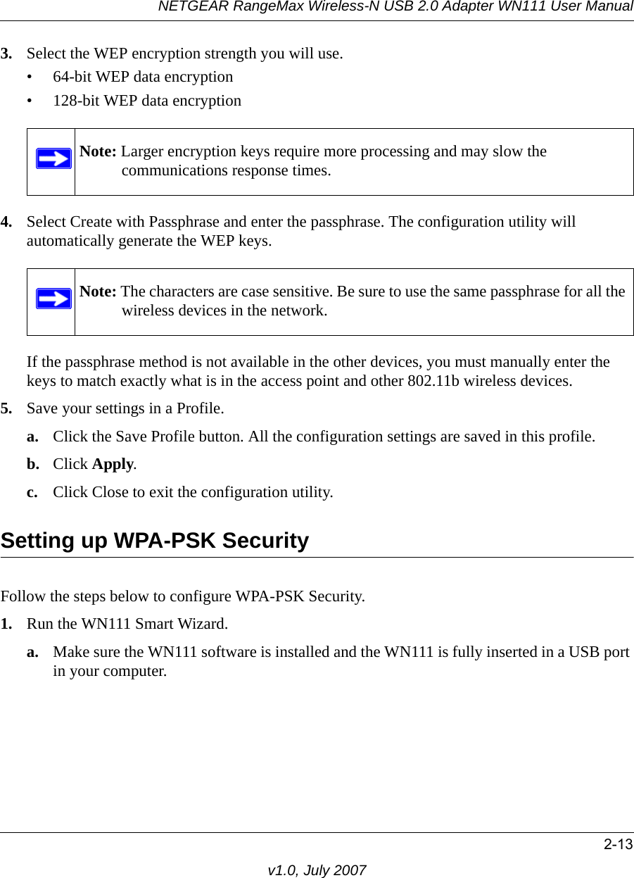 NETGEAR RangeMax Wireless-N USB 2.0 Adapter WN111 User Manual2-13v1.0, July 20073. Select the WEP encryption strength you will use. • 64-bit WEP data encryption • 128-bit WEP data encryption4. Select Create with Passphrase and enter the passphrase. The configuration utility will automatically generate the WEP keys.If the passphrase method is not available in the other devices, you must manually enter the keys to match exactly what is in the access point and other 802.11b wireless devices.5. Save your settings in a Profile. a. Click the Save Profile button. All the configuration settings are saved in this profile. b. Click Apply. c. Click Close to exit the configuration utility.Setting up WPA-PSK SecurityFollow the steps below to configure WPA-PSK Security.1. Run the WN111 Smart Wizard.a. Make sure the WN111 software is installed and the WN111 is fully inserted in a USB port in your computer.Note: Larger encryption keys require more processing and may slow the communications response times.Note: The characters are case sensitive. Be sure to use the same passphrase for all the wireless devices in the network.