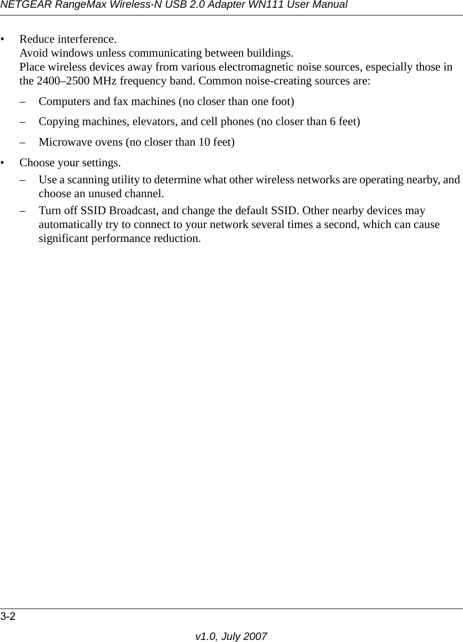NETGEAR RangeMax Wireless-N USB 2.0 Adapter WN111 User Manual3-2v1.0, July 2007• Reduce interference.Avoid windows unless communicating between buildings.Place wireless devices away from various electromagnetic noise sources, especially those in the 2400–2500 MHz frequency band. Common noise-creating sources are:– Computers and fax machines (no closer than one foot)– Copying machines, elevators, and cell phones (no closer than 6 feet)– Microwave ovens (no closer than 10 feet)• Choose your settings.– Use a scanning utility to determine what other wireless networks are operating nearby, and choose an unused channel.– Turn off SSID Broadcast, and change the default SSID. Other nearby devices may automatically try to connect to your network several times a second, which can cause significant performance reduction. 