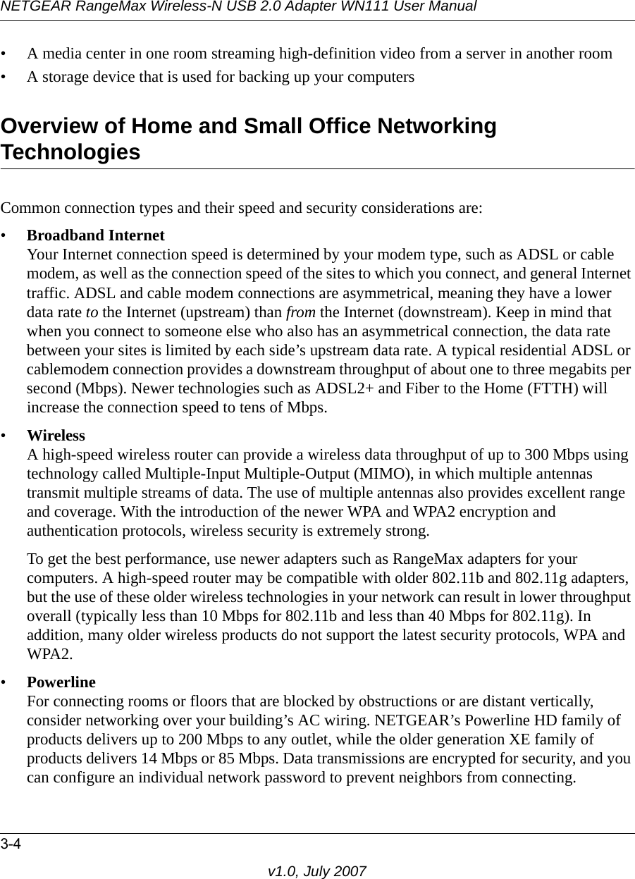 NETGEAR RangeMax Wireless-N USB 2.0 Adapter WN111 User Manual3-4v1.0, July 2007• A media center in one room streaming high-definition video from a server in another room• A storage device that is used for backing up your computersOverview of Home and Small Office Networking TechnologiesCommon connection types and their speed and security considerations are:•Broadband InternetYour Internet connection speed is determined by your modem type, such as ADSL or cable modem, as well as the connection speed of the sites to which you connect, and general Internet traffic. ADSL and cable modem connections are asymmetrical, meaning they have a lower data rate to the Internet (upstream) than from the Internet (downstream). Keep in mind that when you connect to someone else who also has an asymmetrical connection, the data rate between your sites is limited by each side’s upstream data rate. A typical residential ADSL or cablemodem connection provides a downstream throughput of about one to three megabits per second (Mbps). Newer technologies such as ADSL2+ and Fiber to the Home (FTTH) will increase the connection speed to tens of Mbps.•WirelessA high-speed wireless router can provide a wireless data throughput of up to 300 Mbps using technology called Multiple-Input Multiple-Output (MIMO), in which multiple antennas transmit multiple streams of data. The use of multiple antennas also provides excellent range and coverage. With the introduction of the newer WPA and WPA2 encryption and authentication protocols, wireless security is extremely strong.To get the best performance, use newer adapters such as RangeMax adapters for your computers. A high-speed router may be compatible with older 802.11b and 802.11g adapters, but the use of these older wireless technologies in your network can result in lower throughput overall (typically less than 10 Mbps for 802.11b and less than 40 Mbps for 802.11g). In addition, many older wireless products do not support the latest security protocols, WPA and WPA2.•PowerlineFor connecting rooms or floors that are blocked by obstructions or are distant vertically, consider networking over your building’s AC wiring. NETGEAR’s Powerline HD family of products delivers up to 200 Mbps to any outlet, while the older generation XE family of products delivers 14 Mbps or 85 Mbps. Data transmissions are encrypted for security, and you can configure an individual network password to prevent neighbors from connecting.