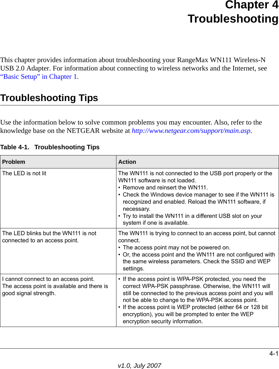 4-1v1.0, July 2007Chapter 4TroubleshootingThis chapter provides information about troubleshooting your RangeMax WN111 Wireless-N USB 2.0 Adapter. For information about connecting to wireless networks and the Internet, see “Basic Setup” in Chapter 1.Troubleshooting TipsUse the information below to solve common problems you may encounter. Also, refer to the knowledge base on the NETGEAR website at http://www.netgear.com/support/main.asp.Table 4-1.  Troubleshooting TipsProblem ActionThe LED is not lit The WN111 is not connected to the USB port properly or the WN111 software is not loaded. • Remove and reinsert the WN111.• Check the Windows device manager to see if the WN111 is recognized and enabled. Reload the WN111 software, if necessary.• Try to install the WN111 in a different USB slot on your system if one is available.The LED blinks but the WN111 is not connected to an access point.The WN111 is trying to connect to an access point, but cannot connect. • The access point may not be powered on. • Or, the access point and the WN111 are not configured with the same wireless parameters. Check the SSID and WEP settings.I cannot connect to an access point. The access point is available and there is good signal strength.• If the access point is WPA-PSK protected, you need the correct WPA-PSK passphrase. Otherwise, the WN111 will still be connected to the previous access point and you will not be able to change to the WPA-PSK access point.• If the access point is WEP protected (either 64 or 128 bit encryption), you will be prompted to enter the WEP encryption security information.