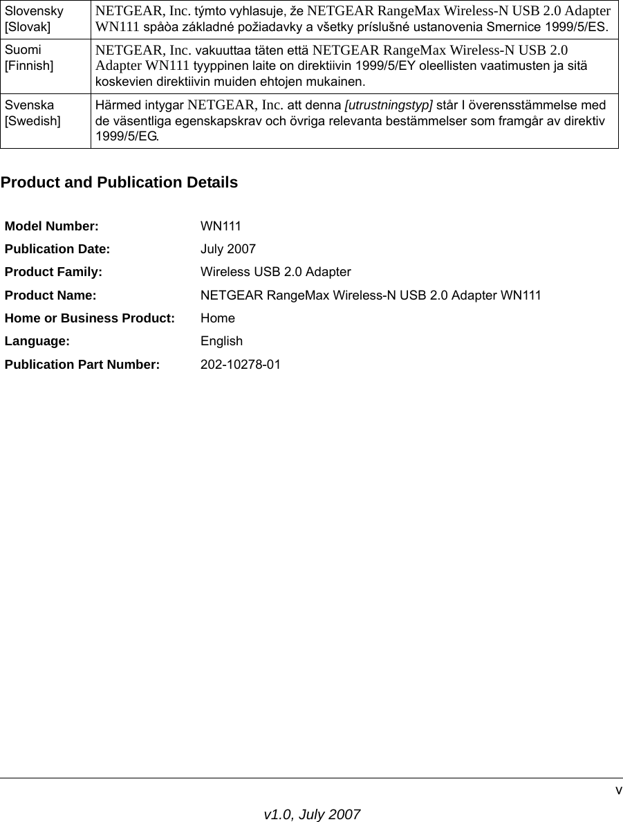 v1.0, July 2007vProduct and Publication DetailsSlovensky [Slovak] NETGEAR, Inc. týmto vyhlasuje, že NETGEAR RangeMax Wireless-N USB 2.0 Adapter WN111 spåòa základné požiadavky a všetky príslušné ustanovenia Smernice 1999/5/ES.Suomi [Finnish] NETGEAR, Inc. vakuuttaa täten että NETGEAR RangeMax Wireless-N USB 2.0 Adapter WN111 tyyppinen laite on direktiivin 1999/5/EY oleellisten vaatimusten ja sitä koskevien direktiivin muiden ehtojen mukainen.Svenska [Swedish]Härmed intygar NETGEAR, Inc. att denna [utrustningstyp] står I överensstämmelse med de väsentliga egenskapskrav och övriga relevanta bestämmelser som framgår av direktiv 1999/5/EG.Model Number: WN111Publication Date: July 2007Product Family: Wireless USB 2.0 AdapterProduct Name: NETGEAR RangeMax Wireless-N USB 2.0 Adapter WN111Home or Business Product: HomeLanguage: EnglishPublication Part Number: 202-10278-01