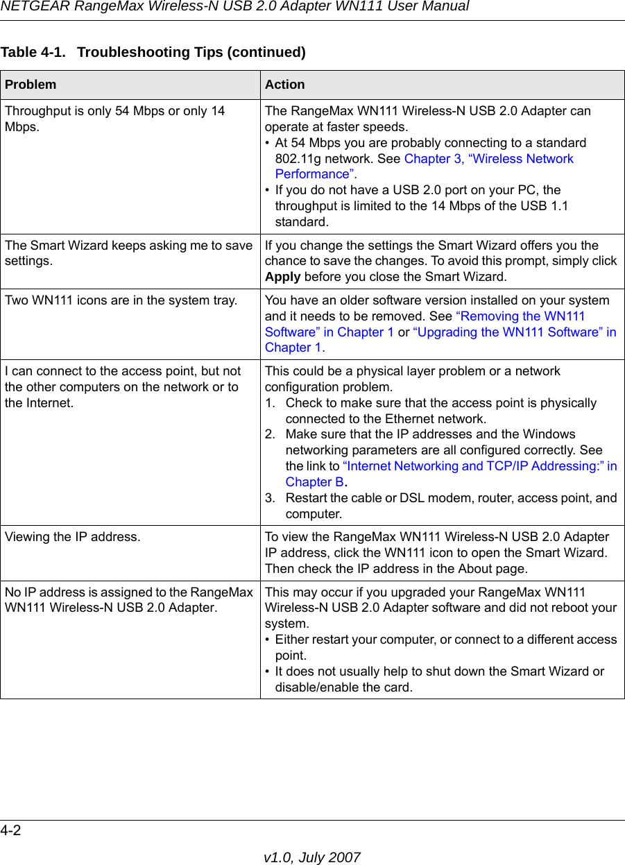 NETGEAR RangeMax Wireless-N USB 2.0 Adapter WN111 User Manual4-2v1.0, July 2007Throughput is only 54 Mbps or only 14 Mbps.The RangeMax WN111 Wireless-N USB 2.0 Adapter can operate at faster speeds. • At 54 Mbps you are probably connecting to a standard 802.11g network. See Chapter 3, “Wireless Network Performance”.• If you do not have a USB 2.0 port on your PC, the throughput is limited to the 14 Mbps of the USB 1.1 standard.The Smart Wizard keeps asking me to save settings.If you change the settings the Smart Wizard offers you the chance to save the changes. To avoid this prompt, simply click Apply before you close the Smart Wizard.Two WN111 icons are in the system tray. You have an older software version installed on your system and it needs to be removed. See “Removing the WN111 Software” in Chapter 1 or “Upgrading the WN111 Software” in Chapter 1.I can connect to the access point, but not the other computers on the network or to the Internet.This could be a physical layer problem or a network configuration problem.1. Check to make sure that the access point is physically connected to the Ethernet network.2. Make sure that the IP addresses and the Windows networking parameters are all configured correctly. See the link to “Internet Networking and TCP/IP Addressing:” in Chapter B.3. Restart the cable or DSL modem, router, access point, and computer.Viewing the IP address. To view the RangeMax WN111 Wireless-N USB 2.0 Adapter IP address, click the WN111 icon to open the Smart Wizard. Then check the IP address in the About page.No IP address is assigned to the RangeMax WN111 Wireless-N USB 2.0 Adapter.This may occur if you upgraded your RangeMax WN111 Wireless-N USB 2.0 Adapter software and did not reboot your system. • Either restart your computer, or connect to a different access point.• It does not usually help to shut down the Smart Wizard or disable/enable the card.Table 4-1.  Troubleshooting Tips (continued)Problem Action