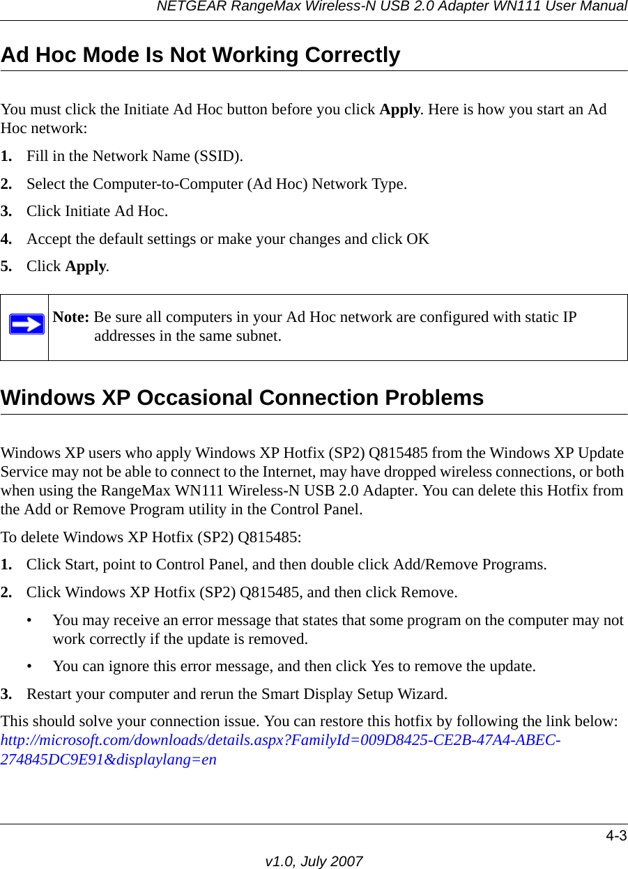 NETGEAR RangeMax Wireless-N USB 2.0 Adapter WN111 User Manual4-3v1.0, July 2007Ad Hoc Mode Is Not Working CorrectlyYou must click the Initiate Ad Hoc button before you click Apply. Here is how you start an Ad Hoc network:1. Fill in the Network Name (SSID).2. Select the Computer-to-Computer (Ad Hoc) Network Type.3. Click Initiate Ad Hoc.4. Accept the default settings or make your changes and click OK5. Click Apply.Windows XP Occasional Connection Problems Windows XP users who apply Windows XP Hotfix (SP2) Q815485 from the Windows XP Update Service may not be able to connect to the Internet, may have dropped wireless connections, or both when using the RangeMax WN111 Wireless-N USB 2.0 Adapter. You can delete this Hotfix from the Add or Remove Program utility in the Control Panel.To delete Windows XP Hotfix (SP2) Q815485:1. Click Start, point to Control Panel, and then double click Add/Remove Programs. 2. Click Windows XP Hotfix (SP2) Q815485, and then click Remove.• You may receive an error message that states that some program on the computer may not work correctly if the update is removed. • You can ignore this error message, and then click Yes to remove the update. 3. Restart your computer and rerun the Smart Display Setup Wizard. This should solve your connection issue. You can restore this hotfix by following the link below:http://microsoft.com/downloads/details.aspx?FamilyId=009D8425-CE2B-47A4-ABEC-274845DC9E91&amp;displaylang=enNote: Be sure all computers in your Ad Hoc network are configured with static IP addresses in the same subnet.