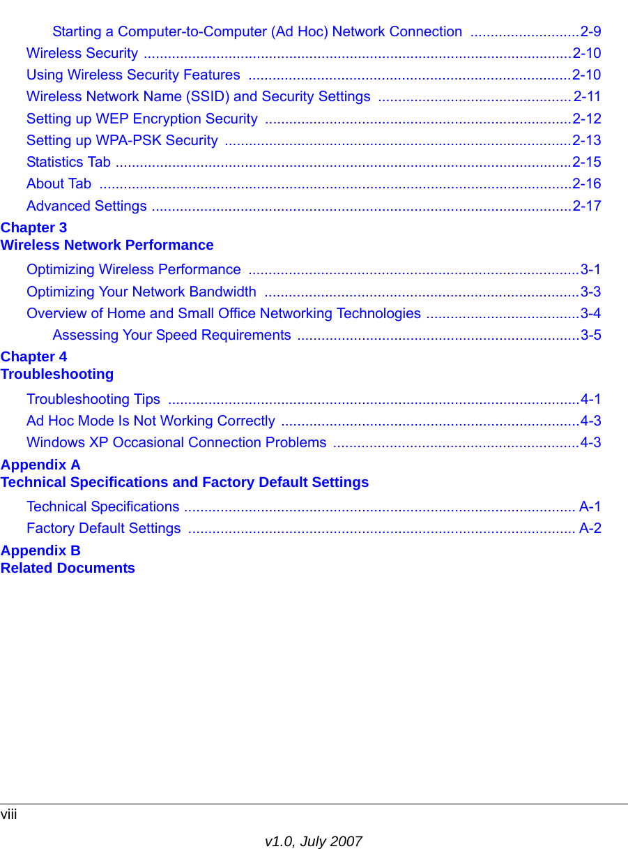viiiv1.0, July 2007Starting a Computer-to-Computer (Ad Hoc) Network Connection  ...........................2-9Wireless Security ..........................................................................................................2-10Using Wireless Security Features  ................................................................................2-10Wireless Network Name (SSID) and Security Settings ................................................ 2-11Setting up WEP Encryption Security ............................................................................2-12Setting up WPA-PSK Security  ......................................................................................2-13Statistics Tab .................................................................................................................2-15About Tab  .....................................................................................................................2-16Advanced Settings ........................................................................................................2-17Chapter 3 Wireless Network PerformanceOptimizing Wireless Performance  ..................................................................................3-1Optimizing Your Network Bandwidth  ..............................................................................3-3Overview of Home and Small Office Networking Technologies ......................................3-4Assessing Your Speed Requirements ......................................................................3-5Chapter 4 TroubleshootingTroubleshooting Tips  ......................................................................................................4-1Ad Hoc Mode Is Not Working Correctly ..........................................................................4-3Windows XP Occasional Connection Problems  .............................................................4-3Appendix A Technical Specifications and Factory Default SettingsTechnical Specifications ................................................................................................. A-1Factory Default Settings  ................................................................................................ A-2Appendix B Related Documents