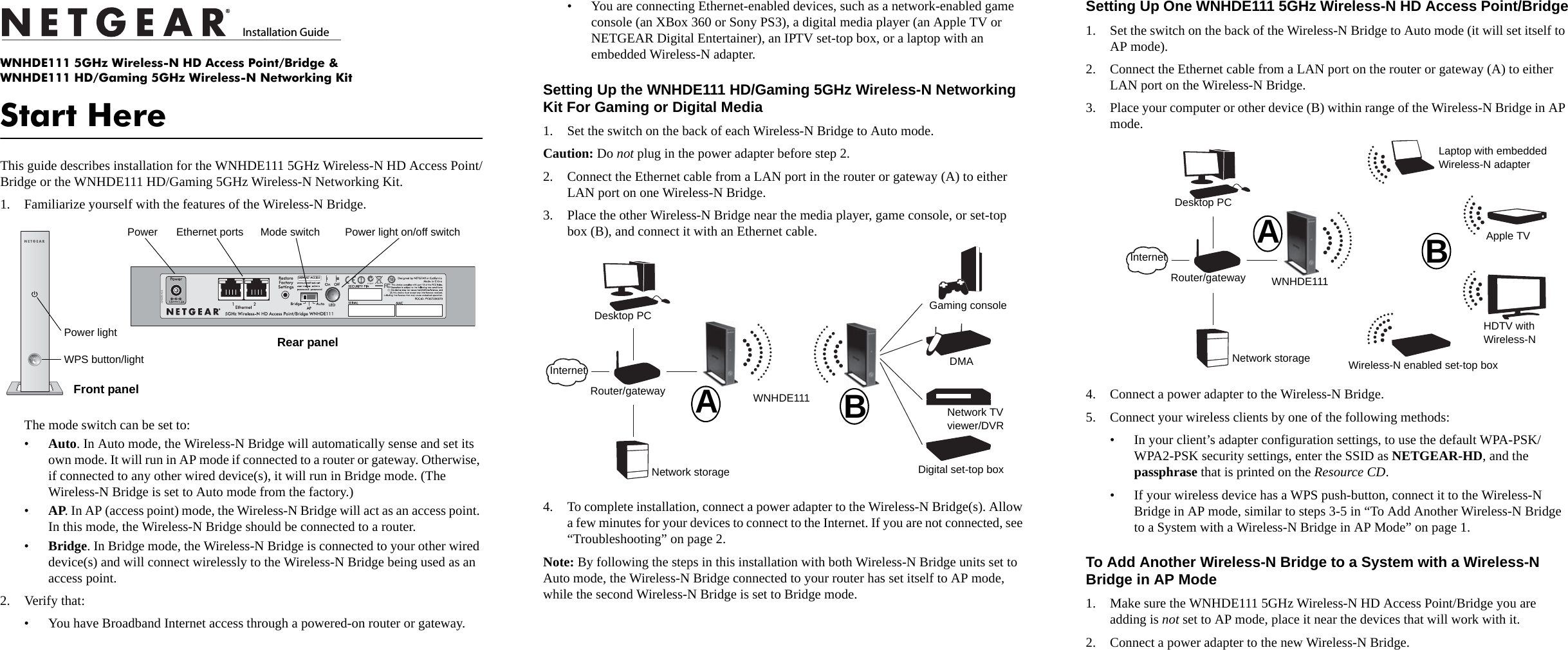 )NSTALLATION&apos;UIDETWNHDE111 5GHz Wireless-N HD Access Point/Bridge &amp; WNHDE111 HD/Gaming 5GHz Wireless-N Networking KitStart HereThis guide describes installation for the WNHDE111 5GHz Wireless-N HD Access Point/Bridge or the WNHDE111 HD/Gaming 5GHz Wireless-N Networking Kit. 1. Familiarize yourself with the features of the Wireless-N Bridge. The mode switch can be set to:•Auto. In Auto mode, the Wireless-N Bridge will automatically sense and set its own mode. It will run in AP mode if connected to a router or gateway. Otherwise, if connected to any other wired device(s), it will run in Bridge mode. (The Wireless-N Bridge is set to Auto mode from the factory.)•AP. In AP (access point) mode, the Wireless-N Bridge will act as an access point. In this mode, the Wireless-N Bridge should be connected to a router. •Bridge. In Bridge mode, the Wireless-N Bridge is connected to your other wired device(s) and will connect wirelessly to the Wireless-N Bridge being used as an access point.2. Verify that:• You have Broadband Internet access through a powered-on router or gateway.DEFAULT ACCESSPower Ethernet ports Mode switch Power light on/off switchRear panelFront panelPower lightWPS button/light• You are connecting Ethernet-enabled devices, such as a network-enabled game console (an XBox 360 or Sony PS3), a digital media player (an Apple TV or NETGEAR Digital Entertainer), an IPTV set-top box, or a laptop with an embedded Wireless-N adapter. Setting Up the WNHDE111 HD/Gaming 5GHz Wireless-N Networking Kit For Gaming or Digital Media 1. Set the switch on the back of each Wireless-N Bridge to Auto mode.Caution: Do not plug in the power adapter before step 2.2. Connect the Ethernet cable from a LAN port in the router or gateway (A) to either LAN port on one Wireless-N Bridge. 3. Place the other Wireless-N Bridge near the media player, game console, or set-top box (B), and connect it with an Ethernet cable.4. To complete installation, connect a power adapter to the Wireless-N Bridge(s). Allow a few minutes for your devices to connect to the Internet. If you are not connected, see “Troubleshooting” on page 2.Note: By following the steps in this installation with both Wireless-N Bridge units set to Auto mode, the Wireless-N Bridge connected to your router has set itself to AP mode, while the second Wireless-N Bridge is set to Bridge mode.ABDigital set-top boxNetwork TV viewer/DVRDMAGaming consoleWNHDE111Network storageRouter/gatewayDesktop PCInternetSetting Up One WNHDE111 5GHz Wireless-N HD Access Point/Bridge1. Set the switch on the back of the Wireless-N Bridge to Auto mode (it will set itself to AP mode).2. Connect the Ethernet cable from a LAN port on the router or gateway (A) to either LAN port on the Wireless-N Bridge. 3. Place your computer or other device (B) within range of the Wireless-N Bridge in AP mode.4. Connect a power adapter to the Wireless-N Bridge. 5. Connect your wireless clients by one of the following methods: • In your client’s adapter configuration settings, to use the default WPA-PSK/WPA2-PSK security settings, enter the SSID as NETGEAR-HD, and the passphrase that is printed on the Resource CD. • If your wireless device has a WPS push-button, connect it to the Wireless-N Bridge in AP mode, similar to steps 3-5 in “To Add Another Wireless-N Bridge to a System with a Wireless-N Bridge in AP Mode” on page 1.To Add Another Wireless-N Bridge to a System with a Wireless-N Bridge in AP Mode1. Make sure the WNHDE111 5GHz Wireless-N HD Access Point/Bridge you are adding is not set to AP mode, place it near the devices that will work with it.2. Connect a power adapter to the new Wireless-N Bridge.ABWNHDE111Network storageRouter/gatewayDesktop PCInternetLaptop with embedded Wireless-N adapterHDTV with Wireless-NWireless-N enabled set-top boxApple TV