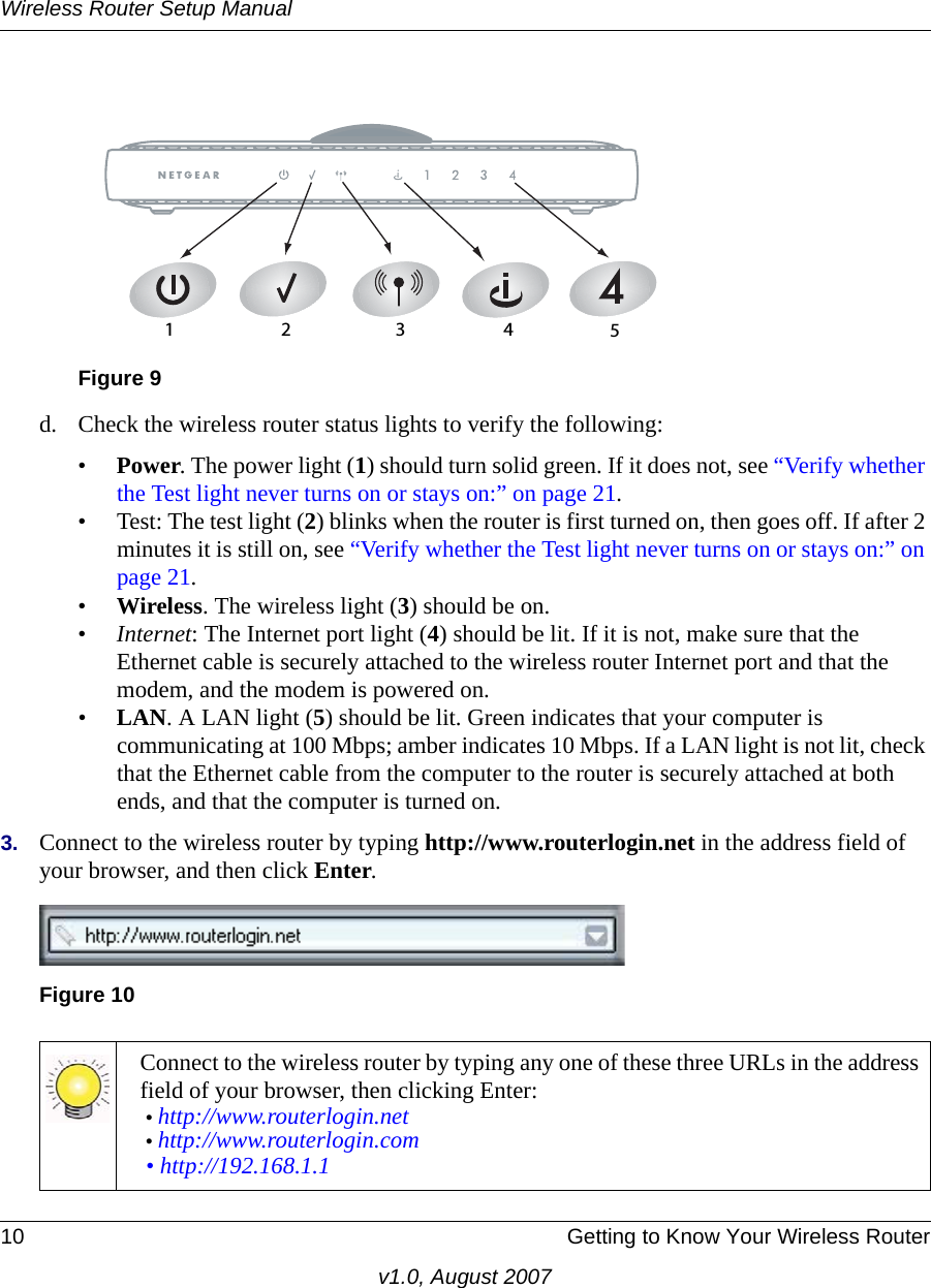 Wireless Router Setup Manual10 Getting to Know Your Wireless Routerv1.0, August 2007d. Check the wireless router status lights to verify the following:•Power. The power light (1) should turn solid green. If it does not, see “Verify whether the Test light never turns on or stays on:” on page 21.• Test: The test light (2) blinks when the router is first turned on, then goes off. If after 2 minutes it is still on, see “Verify whether the Test light never turns on or stays on:” on page 21.•Wireless. The wireless light (3) should be on. •Internet: The Internet port light (4) should be lit. If it is not, make sure that the Ethernet cable is securely attached to the wireless router Internet port and that the modem, and the modem is powered on.•LAN. A LAN light (5) should be lit. Green indicates that your computer is communicating at 100 Mbps; amber indicates 10 Mbps. If a LAN light is not lit, check that the Ethernet cable from the computer to the router is securely attached at both ends, and that the computer is turned on.3. Connect to the wireless router by typing http://www.routerlogin.net in the address field of your browser, and then click Enter.Figure 9Figure 10Connect to the wireless router by typing any one of these three URLs in the address field of your browser, then clicking Enter:• http://www.routerlogin.net • http://www.routerlogin.com • http://192.168.1.1