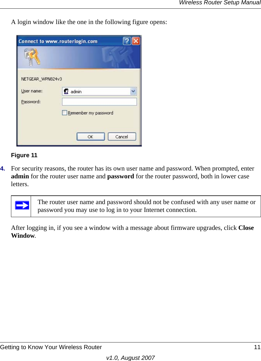 Wireless Router Setup ManualGetting to Know Your Wireless Router 11v1.0, August 2007A login window like the one in the following figure opens:4. For security reasons, the router has its own user name and password. When prompted, enter admin for the router user name and password for the router password, both in lower case letters. After logging in, if you see a window with a message about firmware upgrades, click Close Window. Figure 11The router user name and password should not be confused with any user name or password you may use to log in to your Internet connection.