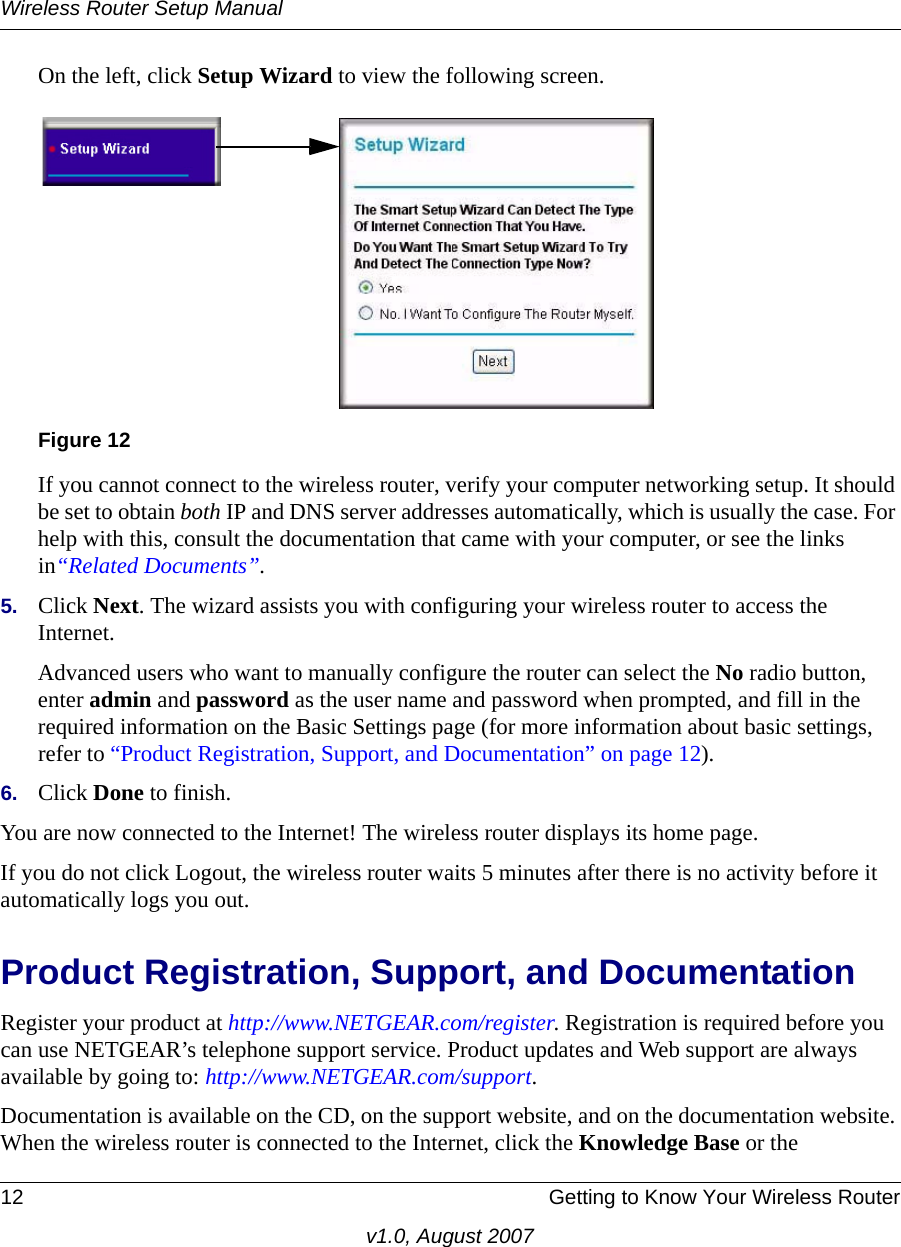 Wireless Router Setup Manual12 Getting to Know Your Wireless Routerv1.0, August 2007On the left, click Setup Wizard to view the following screen.If you cannot connect to the wireless router, verify your computer networking setup. It should be set to obtain both IP and DNS server addresses automatically, which is usually the case. For help with this, consult the documentation that came with your computer, or see the links in“Related Documents”.5. Click Next. The wizard assists you with configuring your wireless router to access the Internet. Advanced users who want to manually configure the router can select the No radio button, enter admin and password as the user name and password when prompted, and fill in the required information on the Basic Settings page (for more information about basic settings, refer to “Product Registration, Support, and Documentation” on page 12). 6. Click Done to finish. You are now connected to the Internet! The wireless router displays its home page.If you do not click Logout, the wireless router waits 5 minutes after there is no activity before it automatically logs you out.Product Registration, Support, and Documentation Register your product at http://www.NETGEAR.com/register. Registration is required before you can use NETGEAR’s telephone support service. Product updates and Web support are always available by going to: http://www.NETGEAR.com/support. Documentation is available on the CD, on the support website, and on the documentation website. When the wireless router is connected to the Internet, click the Knowledge Base or the Figure 12