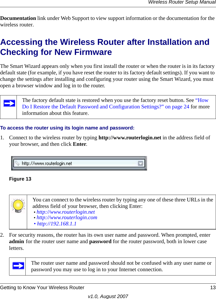 Wireless Router Setup ManualGetting to Know Your Wireless Router 13v1.0, August 2007Documentation link under Web Support to view support information or the documentation for the wireless router.Accessing the Wireless Router after Installation and Checking for New FirmwareThe Smart Wizard appears only when you first install the router or when the router is in its factory default state (for example, if you have reset the router to its factory default settings). If you want to change the settings after installing and configuring your router using the Smart Wizard, you must open a browser window and log in to the router.To access the router using its login name and password:1. Connect to the wireless router by typing http://www.routerlogin.net in the address field of your browser, and then click Enter.2. For security reasons, the router has its own user name and password. When prompted, enter admin for the router user name and password for the router password, both in lower case letters. The factory default state is restored when you use the factory reset button. See “How Do I Restore the Default Password and Configuration Settings?” on page 24 for more information about this feature.Figure 13You can connect to the wireless router by typing any one of these three URLs in the address field of your browser, then clicking Enter:• http://www.routerlogin.net • http://www.routerlogin.com • http://192.168.1.1The router user name and password should not be confused with any user name or password you may use to log in to your Internet connection.