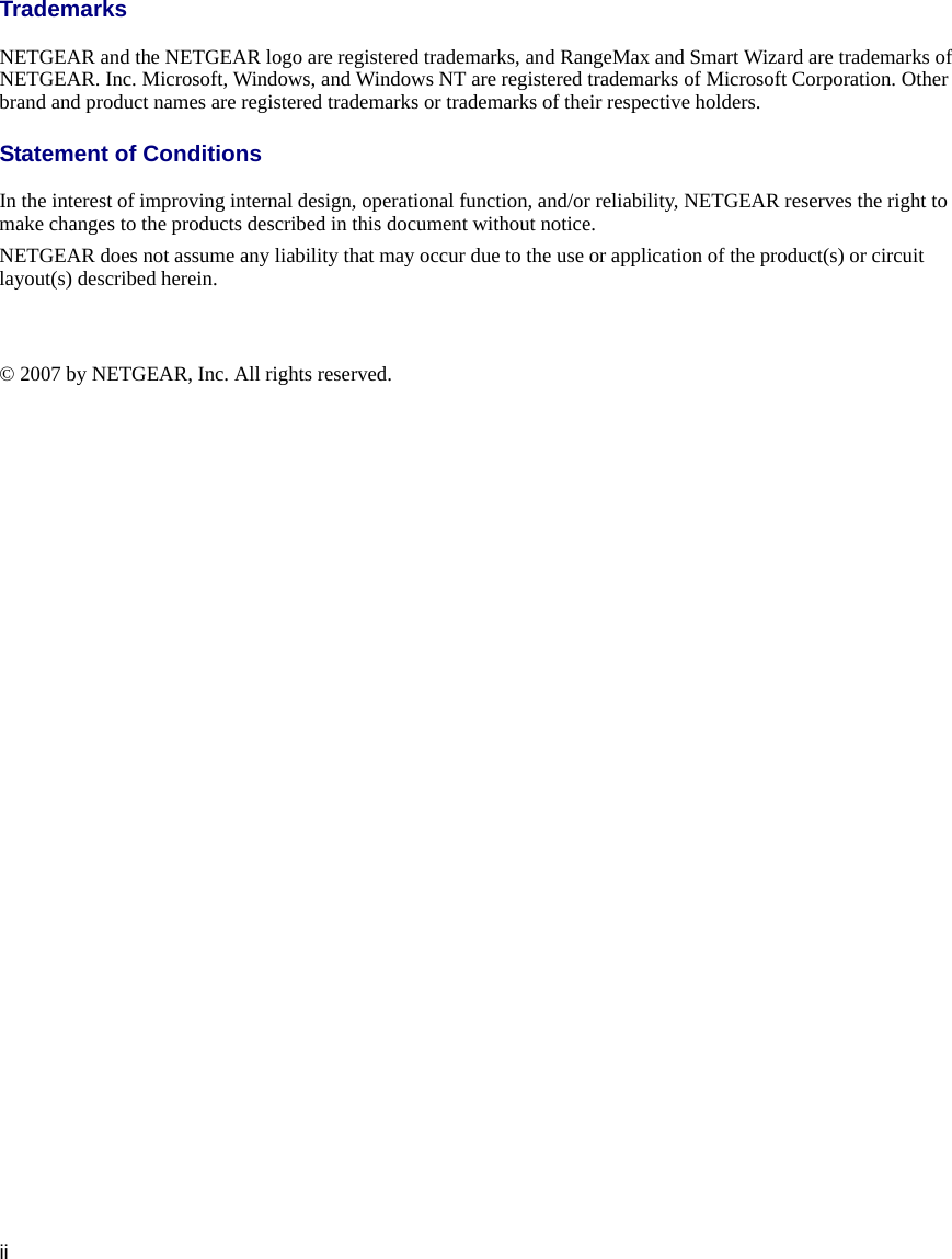 iiTrademarksNETGEAR and the NETGEAR logo are registered trademarks, and RangeMax and Smart Wizard are trademarks of NETGEAR. Inc. Microsoft, Windows, and Windows NT are registered trademarks of Microsoft Corporation. Other brand and product names are registered trademarks or trademarks of their respective holders.Statement of ConditionsIn the interest of improving internal design, operational function, and/or reliability, NETGEAR reserves the right to make changes to the products described in this document without notice.NETGEAR does not assume any liability that may occur due to the use or application of the product(s) or circuit layout(s) described herein.© 2007 by NETGEAR, Inc. All rights reserved.