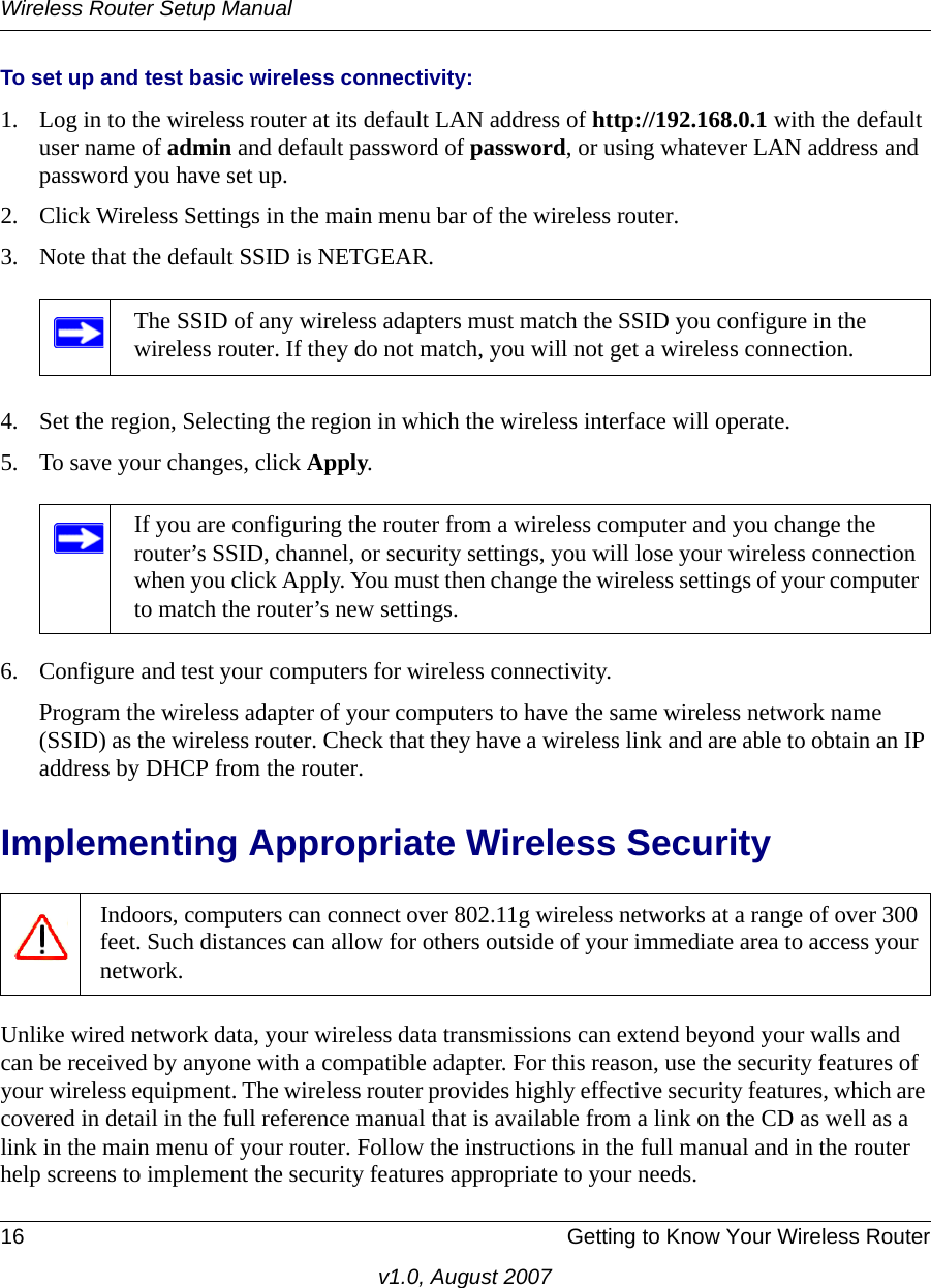 Wireless Router Setup Manual16 Getting to Know Your Wireless Routerv1.0, August 2007To set up and test basic wireless connectivity:1. Log in to the wireless router at its default LAN address of http://192.168.0.1 with the default user name of admin and default password of password, or using whatever LAN address and password you have set up.2. Click Wireless Settings in the main menu bar of the wireless router.3. Note that the default SSID is NETGEAR.4. Set the region, Selecting the region in which the wireless interface will operate. 5. To save your changes, click Apply.6. Configure and test your computers for wireless connectivity.Program the wireless adapter of your computers to have the same wireless network name (SSID) as the wireless router. Check that they have a wireless link and are able to obtain an IP address by DHCP from the router.Implementing Appropriate Wireless SecurityUnlike wired network data, your wireless data transmissions can extend beyond your walls and can be received by anyone with a compatible adapter. For this reason, use the security features of your wireless equipment. The wireless router provides highly effective security features, which are covered in detail in the full reference manual that is available from a link on the CD as well as a link in the main menu of your router. Follow the instructions in the full manual and in the router help screens to implement the security features appropriate to your needs.The SSID of any wireless adapters must match the SSID you configure in the wireless router. If they do not match, you will not get a wireless connection.If you are configuring the router from a wireless computer and you change the router’s SSID, channel, or security settings, you will lose your wireless connection when you click Apply. You must then change the wireless settings of your computer to match the router’s new settings.Indoors, computers can connect over 802.11g wireless networks at a range of over 300 feet. Such distances can allow for others outside of your immediate area to access your network.