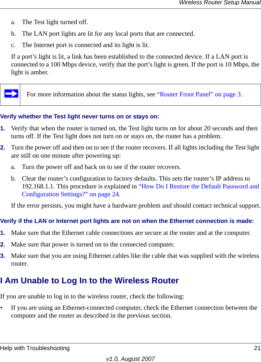 Wireless Router Setup ManualHelp with Troubleshooting 21v1.0, August 2007a. The Test light turned off.b. The LAN port lights are lit for any local ports that are connected.c. The Internet port is connected and its light is lit.If a port’s light is lit, a link has been established to the connected device. If a LAN port is connected to a 100 Mbps device, verify that the port’s light is green. If the port is 10 Mbps, the light is amber.Verify whether the Test light never turns on or stays on:1. Verify that when the router is turned on, the Test light turns on for about 20 seconds and then turns off. If the Test light does not turn on or stays on, the router has a problem.2. Turn the power off and then on to see if the router recovers. If all lights including the Test light are still on one minute after powering up:a. Turn the power off and back on to see if the router recovers.b. Clear the router’s configuration to factory defaults. This sets the router’s IP address to 192.168.1.1. This procedure is explained in “How Do I Restore the Default Password and Configuration Settings?” on page 24.If the error persists, you might have a hardware problem and should contact technical support.Verify if the LAN or Internet port lights are not on when the Ethernet connection is made:1. Make sure that the Ethernet cable connections are secure at the router and at the computer.2. Make sure that power is turned on to the connected computer.3. Make sure that you are using Ethernet cables like the cable that was supplied with the wireless router.I Am Unable to Log In to the Wireless RouterIf you are unable to log in to the wireless router, check the following:• If you are using an Ethernet-connected computer, check the Ethernet connection between the computer and the router as described in the previous section.For more information about the status lights, see “Router Front Panel” on page 3.