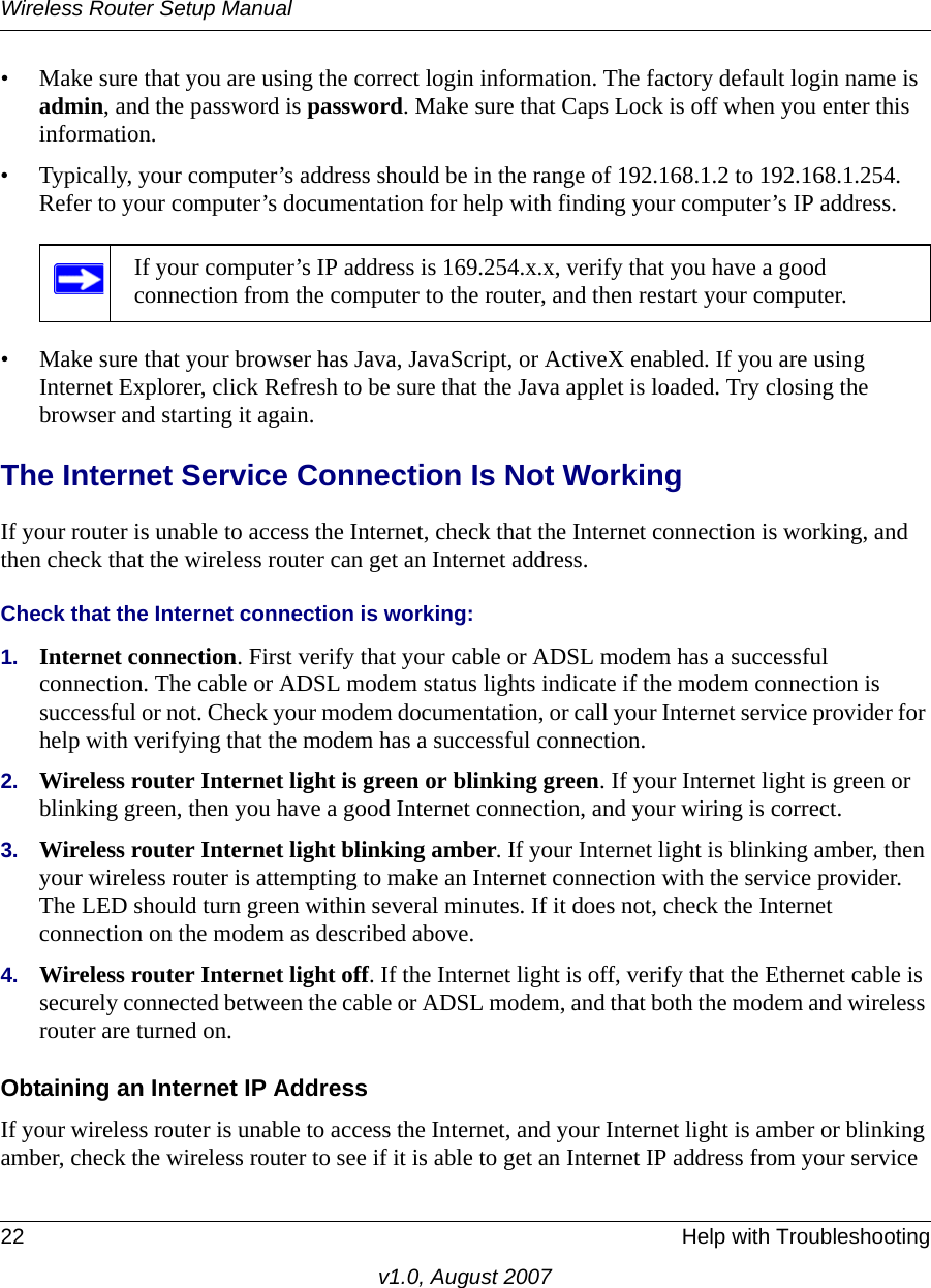 Wireless Router Setup Manual22 Help with Troubleshootingv1.0, August 2007• Make sure that you are using the correct login information. The factory default login name is admin, and the password is password. Make sure that Caps Lock is off when you enter this information.• Typically, your computer’s address should be in the range of 192.168.1.2 to 192.168.1.254. Refer to your computer’s documentation for help with finding your computer’s IP address. • Make sure that your browser has Java, JavaScript, or ActiveX enabled. If you are using Internet Explorer, click Refresh to be sure that the Java applet is loaded. Try closing the browser and starting it again.The Internet Service Connection Is Not WorkingIf your router is unable to access the Internet, check that the Internet connection is working, and then check that the wireless router can get an Internet address. Check that the Internet connection is working:1. Internet connection. First verify that your cable or ADSL modem has a successful connection. The cable or ADSL modem status lights indicate if the modem connection is successful or not. Check your modem documentation, or call your Internet service provider for help with verifying that the modem has a successful connection. 2. Wireless router Internet light is green or blinking green. If your Internet light is green or blinking green, then you have a good Internet connection, and your wiring is correct.3. Wireless router Internet light blinking amber. If your Internet light is blinking amber, then your wireless router is attempting to make an Internet connection with the service provider. The LED should turn green within several minutes. If it does not, check the Internet connection on the modem as described above.4. Wireless router Internet light off. If the Internet light is off, verify that the Ethernet cable is securely connected between the cable or ADSL modem, and that both the modem and wireless router are turned on. Obtaining an Internet IP AddressIf your wireless router is unable to access the Internet, and your Internet light is amber or blinking amber, check the wireless router to see if it is able to get an Internet IP address from your service If your computer’s IP address is 169.254.x.x, verify that you have a good connection from the computer to the router, and then restart your computer.