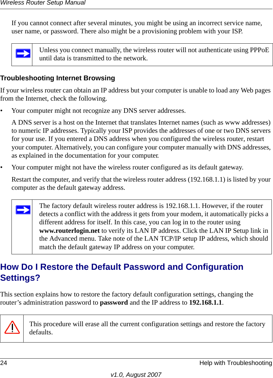 Wireless Router Setup Manual24 Help with Troubleshootingv1.0, August 2007If you cannot connect after several minutes, you might be using an incorrect service name, user name, or password. There also might be a provisioning problem with your ISP.Troubleshooting Internet BrowsingIf your wireless router can obtain an IP address but your computer is unable to load any Web pages from the Internet, check the following.• Your computer might not recognize any DNS server addresses. A DNS server is a host on the Internet that translates Internet names (such as www addresses) to numeric IP addresses. Typically your ISP provides the addresses of one or two DNS servers for your use. If you entered a DNS address when you configured the wireless router, restart your computer. Alternatively, you can configure your computer manually with DNS addresses, as explained in the documentation for your computer.• Your computer might not have the wireless router configured as its default gateway.Restart the computer, and verify that the wireless router address (192.168.1.1) is listed by your computer as the default gateway address.How Do I Restore the Default Password and Configuration Settings?This section explains how to restore the factory default configuration settings, changing the router’s administration password to password and the IP address to 192.168.1.1. Unless you connect manually, the wireless router will not authenticate using PPPoE until data is transmitted to the network.The factory default wireless router address is 192.168.1.1. However, if the router detects a conflict with the address it gets from your modem, it automatically picks a different address for itself. In this case, you can log in to the router using www.routerlogin.net to verify its LAN IP address. Click the LAN IP Setup link in the Advanced menu. Take note of the LAN TCP/IP setup IP address, which should match the default gateway IP address on your computer.This procedure will erase all the current configuration settings and restore the factory defaults.