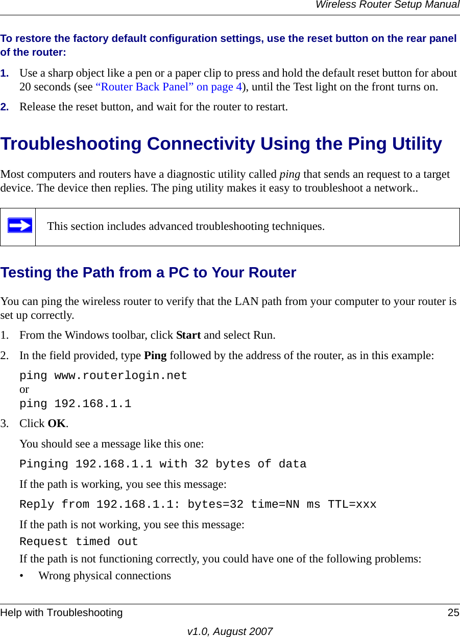 Wireless Router Setup ManualHelp with Troubleshooting 25v1.0, August 2007To restore the factory default configuration settings, use the reset button on the rear panel of the router:1. Use a sharp object like a pen or a paper clip to press and hold the default reset button for about 20 seconds (see “Router Back Panel” on page 4), until the Test light on the front turns on.2. Release the reset button, and wait for the router to restart.Troubleshooting Connectivity Using the Ping UtilityMost computers and routers have a diagnostic utility called ping that sends an request to a target device. The device then replies. The ping utility makes it easy to troubleshoot a network..Testing the Path from a PC to Your RouterYou can ping the wireless router to verify that the LAN path from your computer to your router is set up correctly.1. From the Windows toolbar, click Start and select Run.2. In the field provided, type Ping followed by the address of the router, as in this example:ping www.routerlogin.netorping 192.168.1.13. Click OK.You should see a message like this one:Pinging 192.168.1.1 with 32 bytes of dataIf the path is working, you see this message:Reply from 192.168.1.1: bytes=32 time=NN ms TTL=xxxIf the path is not working, you see this message:Request timed outIf the path is not functioning correctly, you could have one of the following problems:• Wrong physical connectionsThis section includes advanced troubleshooting techniques.