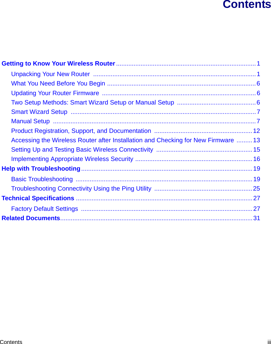 Contents iiiContents Getting to Know Your Wireless Router................................................................................1Unpacking Your New Router  .............................................................................................1What You Need Before You Begin .....................................................................................6Updating Your Router Firmware  ........................................................................................6Two Setup Methods: Smart Wizard Setup or Manual Setup  .............................................6Smart Wizard Setup ..........................................................................................................7Manual Setup  ....................................................................................................................7Product Registration, Support, and Documentation  ........................................................12Accessing the Wireless Router after Installation and Checking for New Firmware .........13Setting Up and Testing Basic Wireless Connectivity .......................................................15Implementing Appropriate Wireless Security ...................................................................16 Help with Troubleshooting..................................................................................................19Basic Troubleshooting  .....................................................................................................19Troubleshooting Connectivity Using the Ping Utility  ........................................................25 Technical Specifications .....................................................................................................27Factory Default Settings  ..................................................................................................27 Related Documents..............................................................................................................31