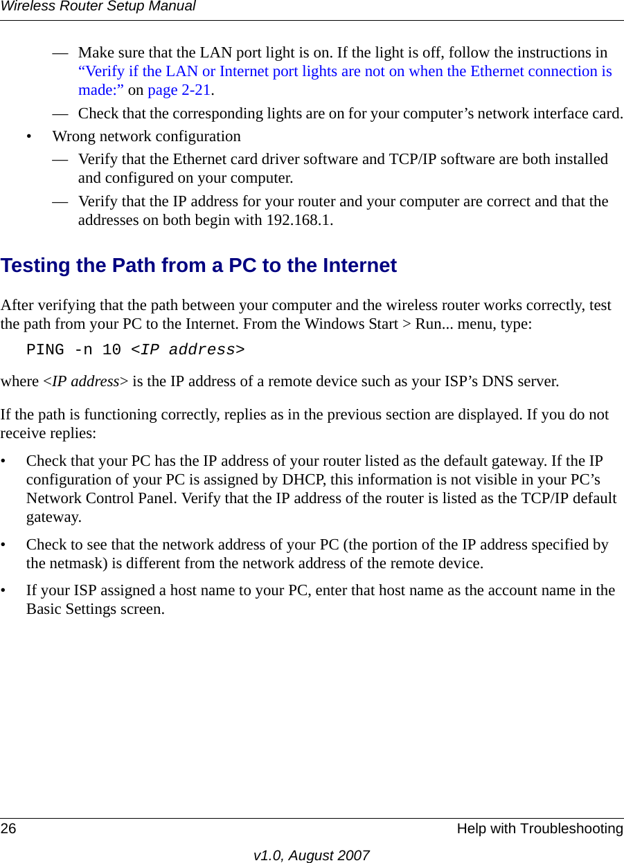 Wireless Router Setup Manual26 Help with Troubleshootingv1.0, August 2007— Make sure that the LAN port light is on. If the light is off, follow the instructions in “Verify if the LAN or Internet port lights are not on when the Ethernet connection is made:” on page 2-21.— Check that the corresponding lights are on for your computer’s network interface card.• Wrong network configuration— Verify that the Ethernet card driver software and TCP/IP software are both installed and configured on your computer.— Verify that the IP address for your router and your computer are correct and that the addresses on both begin with 192.168.1.Testing the Path from a PC to the InternetAfter verifying that the path between your computer and the wireless router works correctly, test the path from your PC to the Internet. From the Windows Start &gt; Run... menu, type:PING -n 10 &lt;IP address&gt;where &lt;IP address&gt; is the IP address of a remote device such as your ISP’s DNS server.If the path is functioning correctly, replies as in the previous section are displayed. If you do not receive replies:• Check that your PC has the IP address of your router listed as the default gateway. If the IP configuration of your PC is assigned by DHCP, this information is not visible in your PC’s Network Control Panel. Verify that the IP address of the router is listed as the TCP/IP default gateway.• Check to see that the network address of your PC (the portion of the IP address specified by the netmask) is different from the network address of the remote device.• If your ISP assigned a host name to your PC, enter that host name as the account name in the Basic Settings screen.