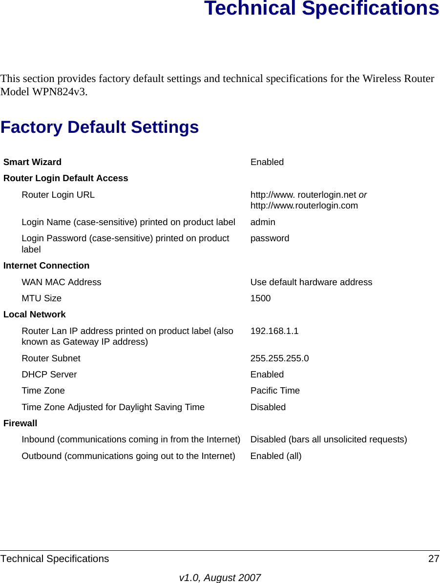 Technical Specifications 27v1.0, August 2007Technical SpecificationsThis section provides factory default settings and technical specifications for the Wireless Router Model WPN824v3.Factory Default SettingsSmart Wizard EnabledRouter Login Default AccessRouter Login URL http://www. routerlogin.net or http://www.routerlogin.comLogin Name (case-sensitive) printed on product label adminLogin Password (case-sensitive) printed on product labelpasswordInternet ConnectionWAN MAC Address Use default hardware addressMTU Size 1500Local NetworkRouter Lan IP address printed on product label (also known as Gateway IP address)192.168.1.1Router Subnet 255.255.255.0DHCP Server EnabledTime Zone Pacific TimeTime Zone Adjusted for Daylight Saving Time DisabledFirewallInbound (communications coming in from the Internet) Disabled (bars all unsolicited requests)Outbound (communications going out to the Internet) Enabled (all)