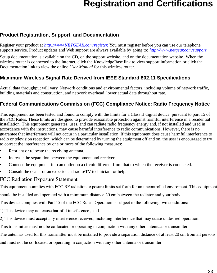 33Registration and CertificationsProduct Registration, Support, and Documentation Register your product at http://www.NETGEAR.com/register. You must register before you can use our telephone support service. Product updates and Web support are always available by going to: http://www.netgear.com/support. Setup documentation is available on the CD, on the support website, and on the documentation website. When the wireless router is connected to the Internet, click the KnowledgeBase link to view support information or click the Documentation link to view the online User Manual for this wireless router.Maximum Wireless Signal Rate Derived from IEEE Standard 802.11 SpecificationsActual data throughput will vary. Network conditions and environmental factors, including volume of network traffic, building materials and construction, and network overhead, lower actual data throughput rate.Federal Communications Commission (FCC) Compliance Notice: Radio Frequency NoticeThis equipment has been tested and found to comply with the limits for a Class B digital device, pursuant to part 15 of the FCC Rules. These limits are designed to provide reasonable protection against harmful interference in a residential installation. This equipment generates, uses, and can radiate radio frequency energy and, if not installed and used in accordance with the instructions, may cause harmful interference to radio communications. However, there is no guarantee that interference will not occur in a particular installation. If this equipment does cause harmful interference to radio or television reception, which can be determined by turning the equipment off and on, the user is encouraged to try to correct the interference by one or more of the following measures:• Reorient or relocate the receiving antenna.• Increase the separation between the equipment and receiver.• Connect the equipment into an outlet on a circuit different from that to which the receiver is connected.• Consult the dealer or an experienced radio/TV technician for help.FCC Radiation Exposure Statement This equipment complies with FCC RF radiation exposure limits set forth for an uncontrolled enviroment. This equipmentshould be installed and operated with a mimimum distance 20 cm between the radiator and your body.This device complies with Part 15 of the FCC Rules. Operation is subject to the following two conditions:1) This device may not cause harmful interference , and2) This device must accept any interference received, including interference that may cuase undesired operation.This transmitter must not be co-located or operating in conjunction with any other antennaa or transmitter.The antennas used for this transmitter must be installed to provide a separation distance of at least 20 cm from all personsand must not be co-located or operating in conjuction with any other antenna or transmitter    