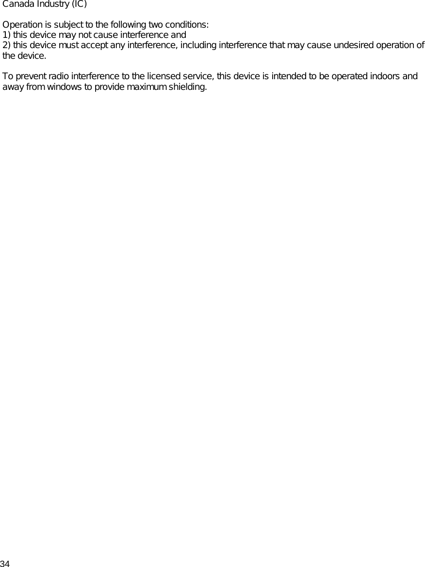 34Canada Industry (IC)  Operation is subject to the following two conditions: 1) this device may not cause interference and  2) this device must accept any interference, including interference that may cause undesired operation of the device. To prevent radio interference to the licensed service, this device is intended to be operated indoors and away from windows to provide maximum shielding. 