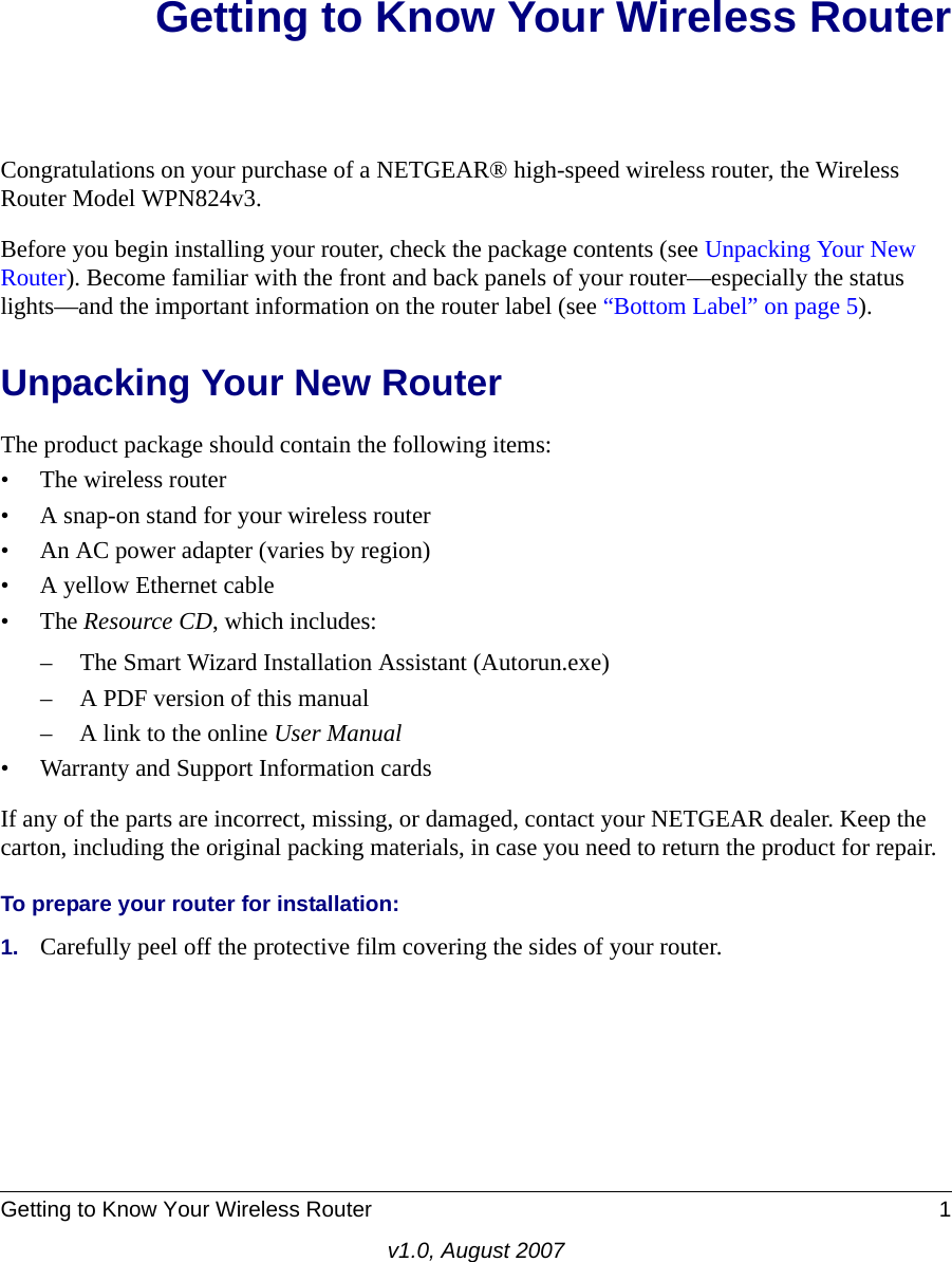 Getting to Know Your Wireless Router 1v1.0, August 2007Getting to Know Your Wireless RouterCongratulations on your purchase of a NETGEAR® high-speed wireless router, the Wireless Router Model WPN824v3.Before you begin installing your router, check the package contents (see Unpacking Your New Router). Become familiar with the front and back panels of your router—especially the status lights—and the important information on the router label (see “Bottom Label” on page 5). Unpacking Your New RouterThe product package should contain the following items:• The wireless router• A snap-on stand for your wireless router• An AC power adapter (varies by region)• A yellow Ethernet cable•The Resource CD, which includes:– The Smart Wizard Installation Assistant (Autorun.exe)– A PDF version of this manual– A link to the online User Manual• Warranty and Support Information cardsIf any of the parts are incorrect, missing, or damaged, contact your NETGEAR dealer. Keep the carton, including the original packing materials, in case you need to return the product for repair.To prepare your router for installation:1. Carefully peel off the protective film covering the sides of your router.