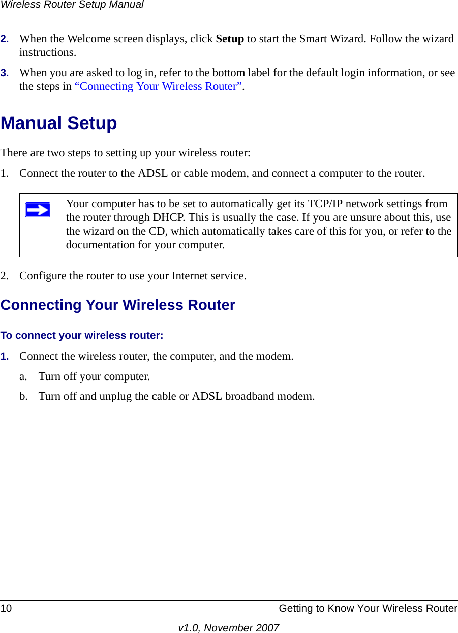 Wireless Router Setup Manual10 Getting to Know Your Wireless Routerv1.0, November 20072. When the Welcome screen displays, click Setup to start the Smart Wizard. Follow the wizard instructions.3. When you are asked to log in, refer to the bottom label for the default login information, or see the steps in “Connecting Your Wireless Router”.Manual SetupThere are two steps to setting up your wireless router:1. Connect the router to the ADSL or cable modem, and connect a computer to the router.2. Configure the router to use your Internet service. Connecting Your Wireless RouterTo connect your wireless router:1. Connect the wireless router, the computer, and the modem.a. Turn off your computer.b. Turn off and unplug the cable or ADSL broadband modem.Your computer has to be set to automatically get its TCP/IP network settings from the router through DHCP. This is usually the case. If you are unsure about this, use the wizard on the CD, which automatically takes care of this for you, or refer to the documentation for your computer.