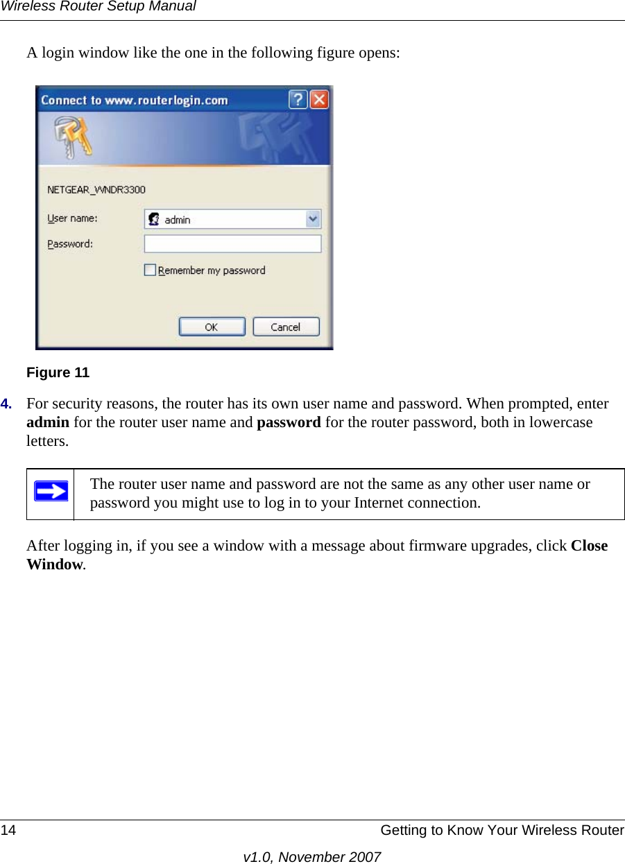 Wireless Router Setup Manual14 Getting to Know Your Wireless Routerv1.0, November 2007A login window like the one in the following figure opens:4. For security reasons, the router has its own user name and password. When prompted, enter admin for the router user name and password for the router password, both in lowercase letters. After logging in, if you see a window with a message about firmware upgrades, click Close Window. Figure 11The router user name and password are not the same as any other user name or password you might use to log in to your Internet connection.