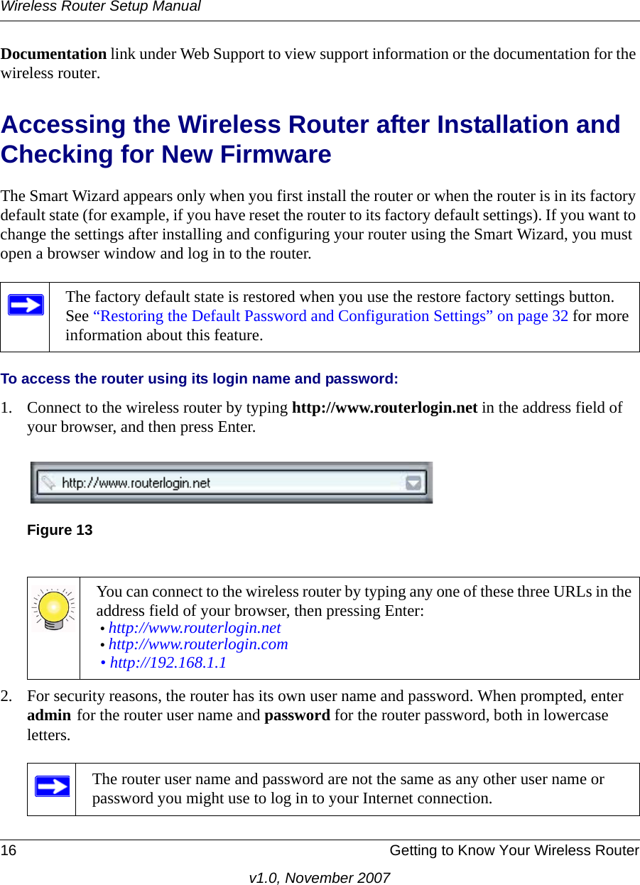 Wireless Router Setup Manual16 Getting to Know Your Wireless Routerv1.0, November 2007Documentation link under Web Support to view support information or the documentation for the wireless router.Accessing the Wireless Router after Installation and Checking for New FirmwareThe Smart Wizard appears only when you first install the router or when the router is in its factory default state (for example, if you have reset the router to its factory default settings). If you want to change the settings after installing and configuring your router using the Smart Wizard, you must open a browser window and log in to the router.To access the router using its login name and password:1. Connect to the wireless router by typing http://www.routerlogin.net in the address field of your browser, and then press Enter.2. For security reasons, the router has its own user name and password. When prompted, enter admin for the router user name and password for the router password, both in lowercase letters. The factory default state is restored when you use the restore factory settings button. See “Restoring the Default Password and Configuration Settings” on page 32 for more information about this feature.Figure 13You can connect to the wireless router by typing any one of these three URLs in the address field of your browser, then pressing Enter:• http://www.routerlogin.net • http://www.routerlogin.com • http://192.168.1.1The router user name and password are not the same as any other user name or password you might use to log in to your Internet connection.