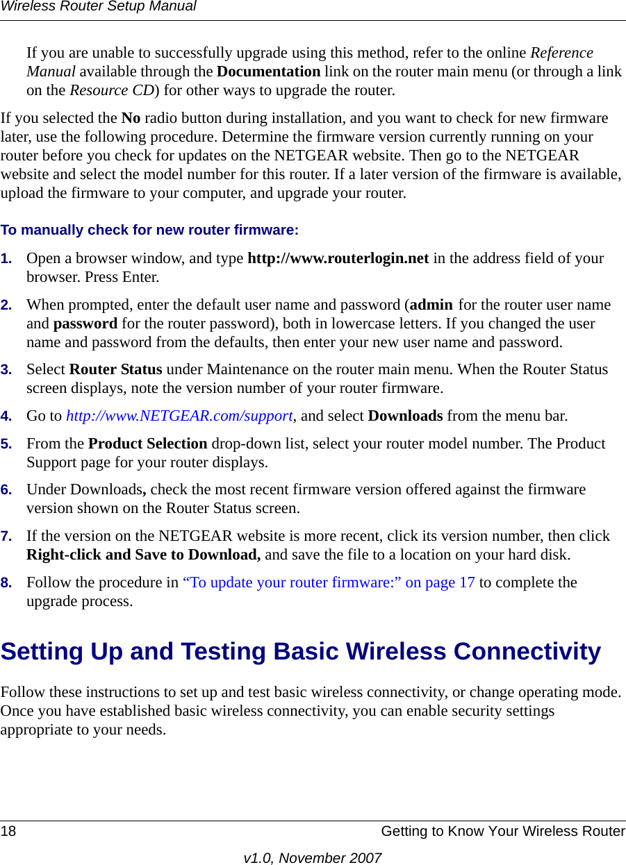 Wireless Router Setup Manual18 Getting to Know Your Wireless Routerv1.0, November 2007If you are unable to successfully upgrade using this method, refer to the online Reference Manual available through the Documentation link on the router main menu (or through a link on the Resource CD) for other ways to upgrade the router.If you selected the No radio button during installation, and you want to check for new firmware later, use the following procedure. Determine the firmware version currently running on your router before you check for updates on the NETGEAR website. Then go to the NETGEAR website and select the model number for this router. If a later version of the firmware is available, upload the firmware to your computer, and upgrade your router. To manually check for new router firmware:1. Open a browser window, and type http://www.routerlogin.net in the address field of your browser. Press Enter.2. When prompted, enter the default user name and password (admin for the router user name and password for the router password), both in lowercase letters. If you changed the user name and password from the defaults, then enter your new user name and password.3. Select Router Status under Maintenance on the router main menu. When the Router Status screen displays, note the version number of your router firmware.4. Go to http://www.NETGEAR.com/support, and select Downloads from the menu bar. 5. From the Product Selection drop-down list, select your router model number. The Product Support page for your router displays. 6. Under Downloads, check the most recent firmware version offered against the firmware version shown on the Router Status screen. 7. If the version on the NETGEAR website is more recent, click its version number, then click Right-click and Save to Download, and save the file to a location on your hard disk. 8. Follow the procedure in “To update your router firmware:” on page 17 to complete the upgrade process.Setting Up and Testing Basic Wireless ConnectivityFollow these instructions to set up and test basic wireless connectivity, or change operating mode. Once you have established basic wireless connectivity, you can enable security settings appropriate to your needs.