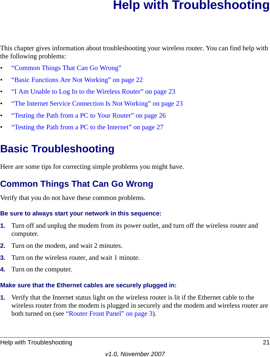 Help with Troubleshooting 21v1.0, November 2007Help with TroubleshootingThis chapter gives information about troubleshooting your wireless router. You can find help with the following problems:•“Common Things That Can Go Wrong”•“Basic Functions Are Not Working” on page 22•“I Am Unable to Log In to the Wireless Router” on page 23•“The Internet Service Connection Is Not Working” on page 23•“Testing the Path from a PC to Your Router” on page 26•“Testing the Path from a PC to the Internet” on page 27Basic TroubleshootingHere are some tips for correcting simple problems you might have.Common Things That Can Go WrongVerify that you do not have these common problems.Be sure to always start your network in this sequence: 1. Turn off and unplug the modem from its power outlet, and turn off the wireless router and computer.2. Turn on the modem, and wait 2 minutes.3. Turn on the wireless router, and wait 1 minute.4. Turn on the computer. Make sure that the Ethernet cables are securely plugged in:1. Verify that the Internet status light on the wireless router is lit if the Ethernet cable to the wireless router from the modem is plugged in securely and the modem and wireless router are both turned on (see “Router Front Panel” on page 3). 