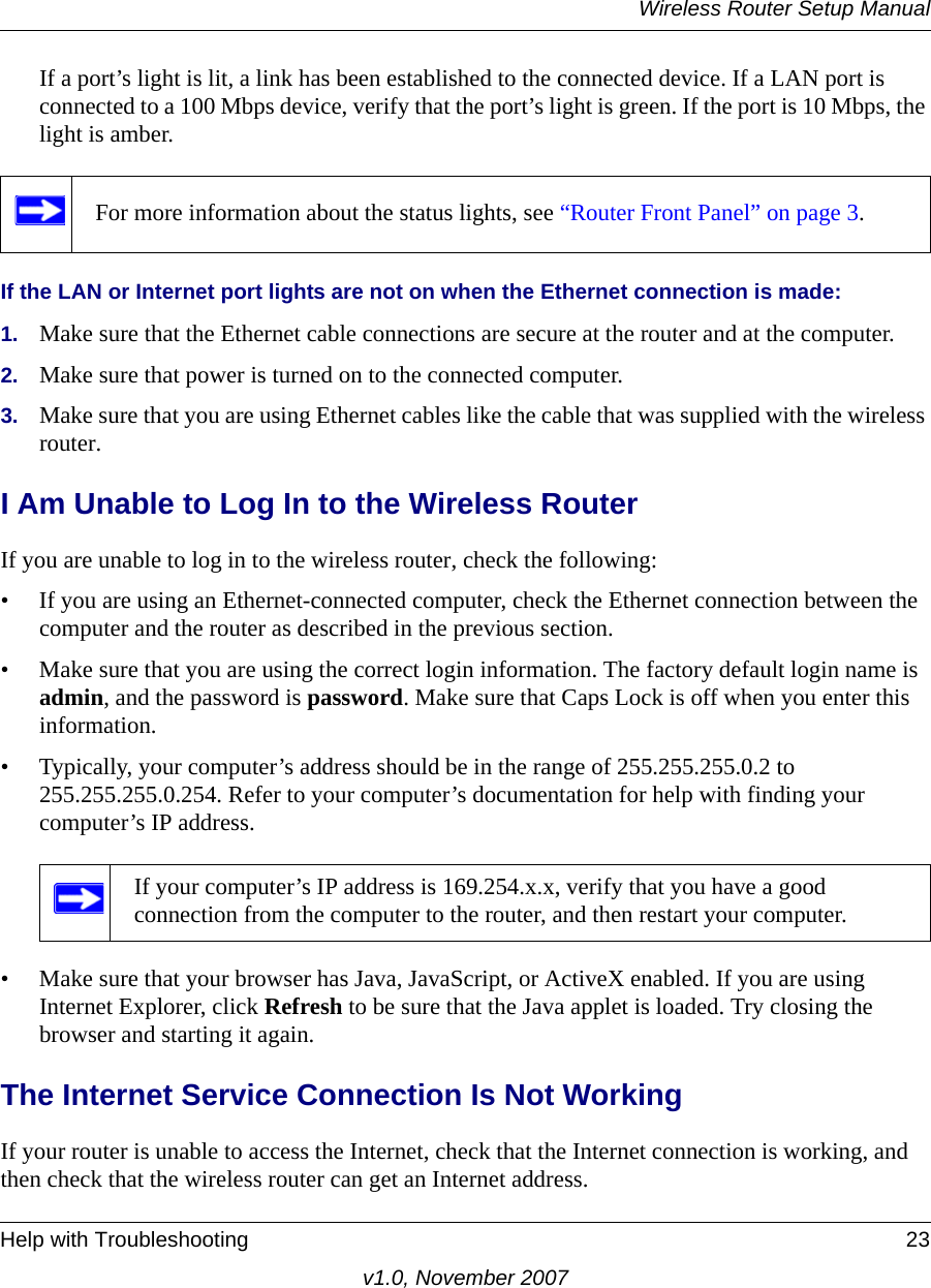 Wireless Router Setup ManualHelp with Troubleshooting 23v1.0, November 2007If a port’s light is lit, a link has been established to the connected device. If a LAN port is connected to a 100 Mbps device, verify that the port’s light is green. If the port is 10 Mbps, the light is amber.If the LAN or Internet port lights are not on when the Ethernet connection is made:1. Make sure that the Ethernet cable connections are secure at the router and at the computer.2. Make sure that power is turned on to the connected computer.3. Make sure that you are using Ethernet cables like the cable that was supplied with the wireless router.I Am Unable to Log In to the Wireless RouterIf you are unable to log in to the wireless router, check the following:• If you are using an Ethernet-connected computer, check the Ethernet connection between the computer and the router as described in the previous section.• Make sure that you are using the correct login information. The factory default login name is admin, and the password is password. Make sure that Caps Lock is off when you enter this information.• Typically, your computer’s address should be in the range of 255.255.255.0.2 to 255.255.255.0.254. Refer to your computer’s documentation for help with finding your computer’s IP address. • Make sure that your browser has Java, JavaScript, or ActiveX enabled. If you are using Internet Explorer, click Refresh to be sure that the Java applet is loaded. Try closing the browser and starting it again.The Internet Service Connection Is Not WorkingIf your router is unable to access the Internet, check that the Internet connection is working, and then check that the wireless router can get an Internet address. For more information about the status lights, see “Router Front Panel” on page 3.If your computer’s IP address is 169.254.x.x, verify that you have a good connection from the computer to the router, and then restart your computer.