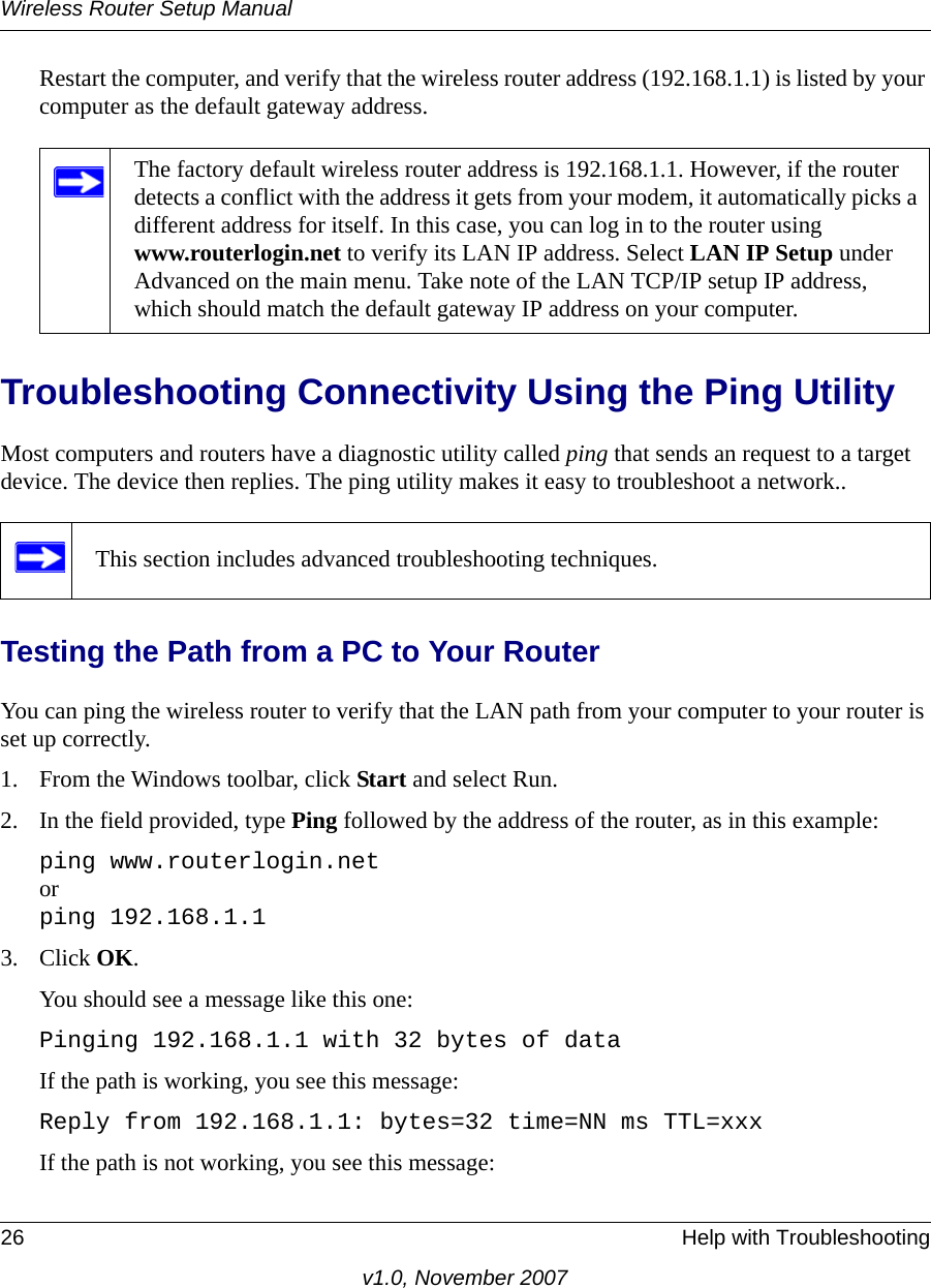 Wireless Router Setup Manual26 Help with Troubleshootingv1.0, November 2007Restart the computer, and verify that the wireless router address (192.168.1.1) is listed by your computer as the default gateway address.Troubleshooting Connectivity Using the Ping UtilityMost computers and routers have a diagnostic utility called ping that sends an request to a target device. The device then replies. The ping utility makes it easy to troubleshoot a network..Testing the Path from a PC to Your RouterYou can ping the wireless router to verify that the LAN path from your computer to your router is set up correctly.1. From the Windows toolbar, click Start and select Run.2. In the field provided, type Ping followed by the address of the router, as in this example:ping www.routerlogin.netorping 192.168.1.13. Click OK.You should see a message like this one:Pinging 192.168.1.1 with 32 bytes of dataIf the path is working, you see this message:Reply from 192.168.1.1: bytes=32 time=NN ms TTL=xxxIf the path is not working, you see this message:The factory default wireless router address is 192.168.1.1. However, if the router detects a conflict with the address it gets from your modem, it automatically picks a different address for itself. In this case, you can log in to the router using www.routerlogin.net to verify its LAN IP address. Select LAN IP Setup under Advanced on the main menu. Take note of the LAN TCP/IP setup IP address, which should match the default gateway IP address on your computer.This section includes advanced troubleshooting techniques.