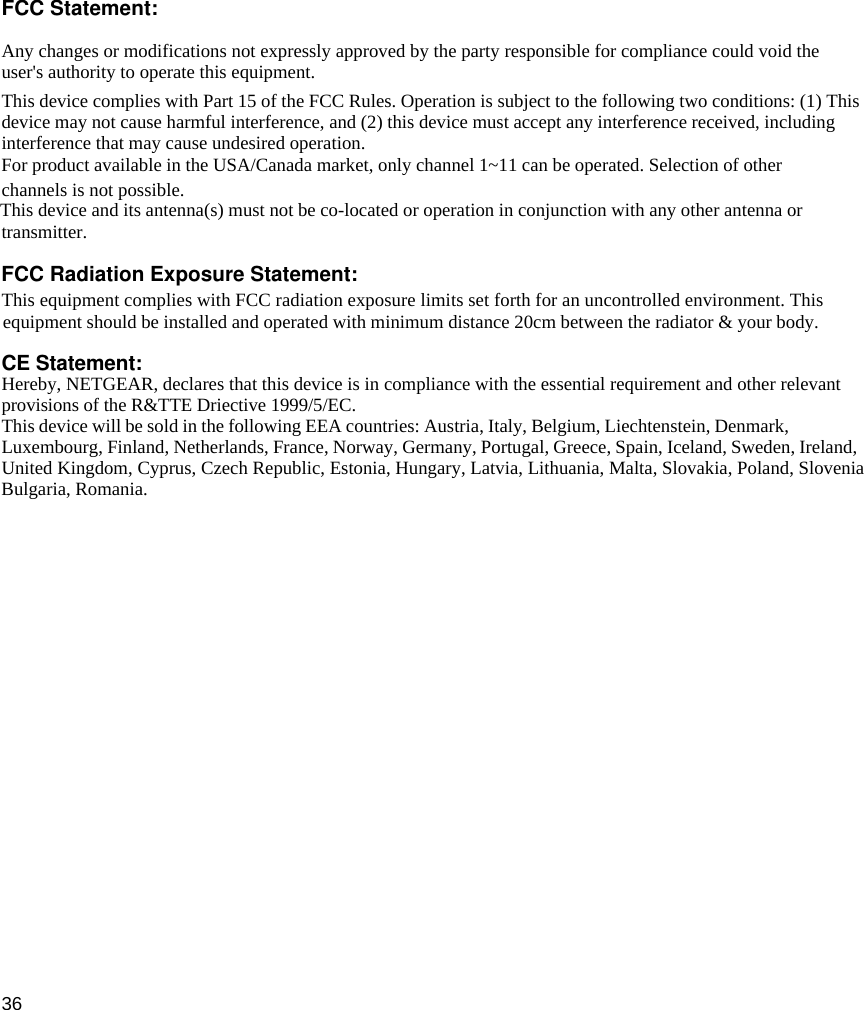 36 FCC Statement:Any changes or modifications not expressly approved by the party responsible for compliance could void theuser&apos;s authority to operate this equipment.This device complies with Part 15 of the FCC Rules. Operation is subject to the following two conditions: (1) Thisdevice may not cause harmful interference, and (2) this device must accept any interference received, includinginterference that may cause undesired operation.channels is not possible.transmitter.This equipment complies with FCC radiation exposure limits set forth for an uncontrolled environment. ThisCE Statement:Hereby, NETGEAR, declares that this device is in compliance with the essential requirement and other relevant provisions of the R&amp;TTE Driective 1999/5/EC.This device will be sold in the following EEA countries: Austria, Italy, Belgium, Liechtenstein, Denmark,Luxembourg, Finland, Netherlands, France, Norway, Germany, Portugal, Greece, Spain, Iceland, Sweden, Ireland,United Kingdom, Cyprus, Czech Republic, Estonia, Hungary, Latvia, Lithuania, Malta, Slovakia, Poland, Slovenia For product available in the USA/Canada market, only channel 1~11 can be operated. Selection of otherThis device and its antenna(s) must not be co-located or operation in conjunction with any other antenna orFCC Radiation Exposure Statement:equipment should be installed and operated with minimum distance 20cm between the radiator &amp; your body.Bulgaria, Romania.