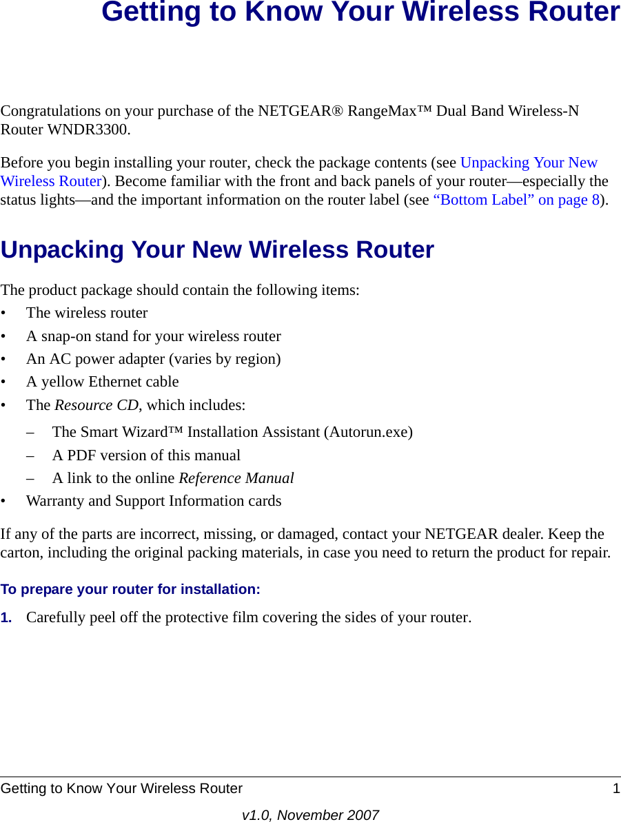 Getting to Know Your Wireless Router 1v1.0, November 2007Getting to Know Your Wireless RouterCongratulations on your purchase of the NETGEAR® RangeMax™ Dual Band Wireless-N Router WNDR3300.Before you begin installing your router, check the package contents (see Unpacking Your New Wireless Router). Become familiar with the front and back panels of your router—especially the status lights—and the important information on the router label (see “Bottom Label” on page 8). Unpacking Your New Wireless RouterThe product package should contain the following items:• The wireless router• A snap-on stand for your wireless router• An AC power adapter (varies by region)• A yellow Ethernet cable•The Resource CD, which includes:– The Smart Wizard™ Installation Assistant (Autorun.exe)– A PDF version of this manual– A link to the online Reference Manual• Warranty and Support Information cardsIf any of the parts are incorrect, missing, or damaged, contact your NETGEAR dealer. Keep the carton, including the original packing materials, in case you need to return the product for repair.To prepare your router for installation:1. Carefully peel off the protective film covering the sides of your router.