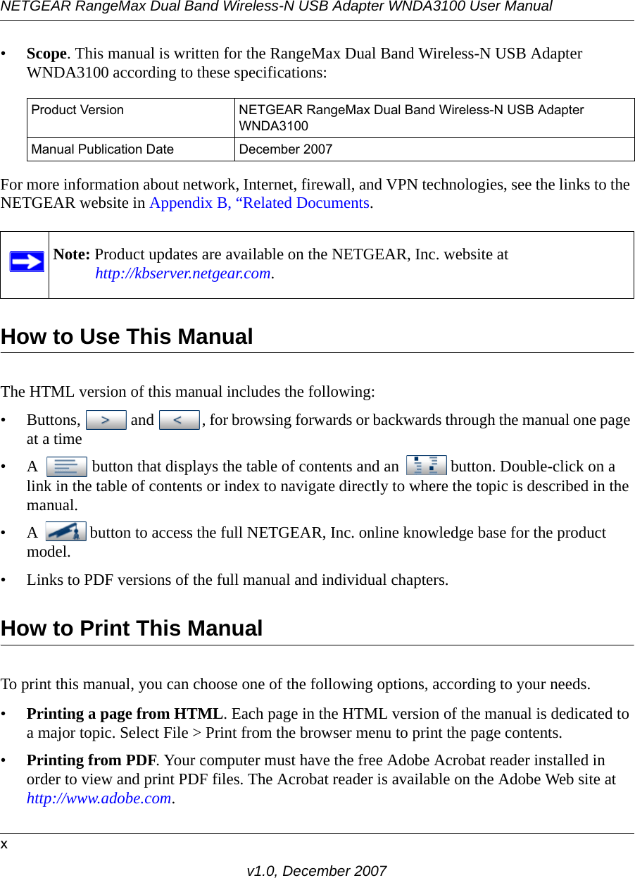 NETGEAR RangeMax Dual Band Wireless-N USB Adapter WNDA3100 User Manualxv1.0, December 2007•Scope. This manual is written for the RangeMax Dual Band Wireless-N USB Adapter WNDA3100 according to these specifications:For more information about network, Internet, firewall, and VPN technologies, see the links to the NETGEAR website in Appendix B, “Related Documents.How to Use This ManualThe HTML version of this manual includes the following:• Buttons,  and  , for browsing forwards or backwards through the manual one page at a time• A  button that displays the table of contents and an  button. Double-click on a link in the table of contents or index to navigate directly to where the topic is described in the manual.• A  button to access the full NETGEAR, Inc. online knowledge base for the product model.• Links to PDF versions of the full manual and individual chapters.How to Print This ManualTo print this manual, you can choose one of the following options, according to your needs.•Printing a page from HTML. Each page in the HTML version of the manual is dedicated to a major topic. Select File &gt; Print from the browser menu to print the page contents. •Printing from PDF. Your computer must have the free Adobe Acrobat reader installed in order to view and print PDF files. The Acrobat reader is available on the Adobe Web site at http://www.adobe.com.Product Version NETGEAR RangeMax Dual Band Wireless-N USB Adapter WNDA3100Manual Publication Date December 2007Note: Product updates are available on the NETGEAR, Inc. website athttp://kbserver.netgear.com.