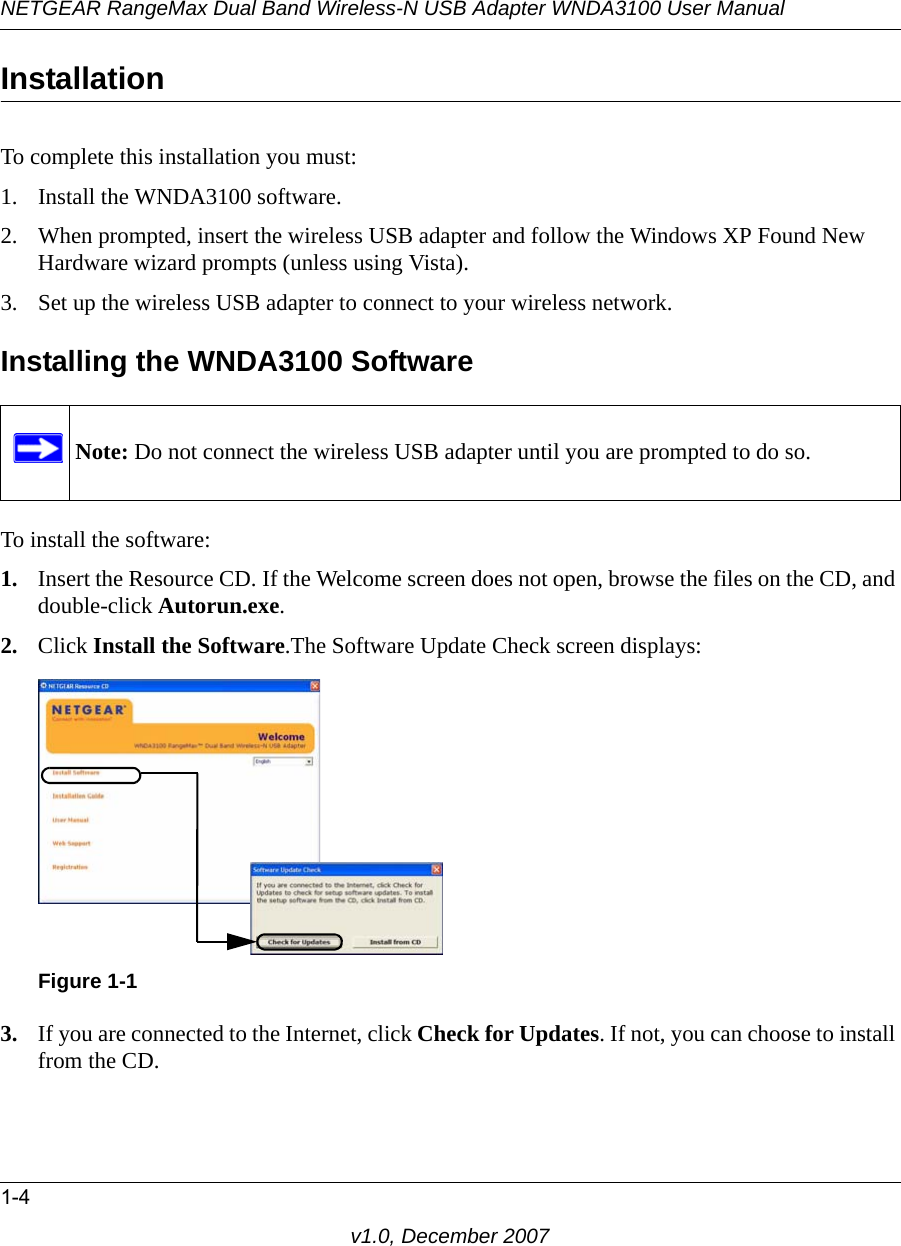 NETGEAR RangeMax Dual Band Wireless-N USB Adapter WNDA3100 User Manual1-4v1.0, December 2007Installation To complete this installation you must:1. Install the WNDA3100 software.2. When prompted, insert the wireless USB adapter and follow the Windows XP Found New Hardware wizard prompts (unless using Vista).3. Set up the wireless USB adapter to connect to your wireless network.Installing the WNDA3100 SoftwareTo install the software:1. Insert the Resource CD. If the Welcome screen does not open, browse the files on the CD, and double-click Autorun.exe.2. Click Install the Software.The Software Update Check screen displays: 3. If you are connected to the Internet, click Check for Updates. If not, you can choose to install from the CD.Note: Do not connect the wireless USB adapter until you are prompted to do so.Figure 1-1