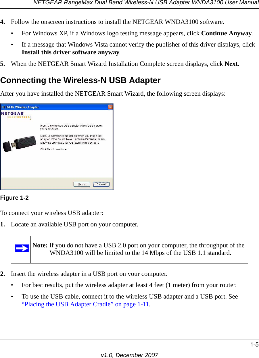 NETGEAR RangeMax Dual Band Wireless-N USB Adapter WNDA3100 User Manual1-5v1.0, December 20074. Follow the onscreen instructions to install the NETGEAR WNDA3100 software. • For Windows XP, if a Windows logo testing message appears, click Continue Anyway. • If a message that Windows Vista cannot verify the publisher of this driver displays, click Install this driver software anyway.5. When the NETGEAR Smart Wizard Installation Complete screen displays, click Next.Connecting the Wireless-N USB AdapterAfter you have installed the NETGEAR Smart Wizard, the following screen displays:To connect your wireless USB adapter:1. Locate an available USB port on your computer. 2. Insert the wireless adapter in a USB port on your computer.• For best results, put the wireless adapter at least 4 feet (1 meter) from your router. • To use the USB cable, connect it to the wireless USB adapter and a USB port. See “Placing the USB Adapter Cradle” on page 1-11.Figure 1-2Note: If you do not have a USB 2.0 port on your computer, the throughput of the WNDA3100 will be limited to the 14 Mbps of the USB 1.1 standard.