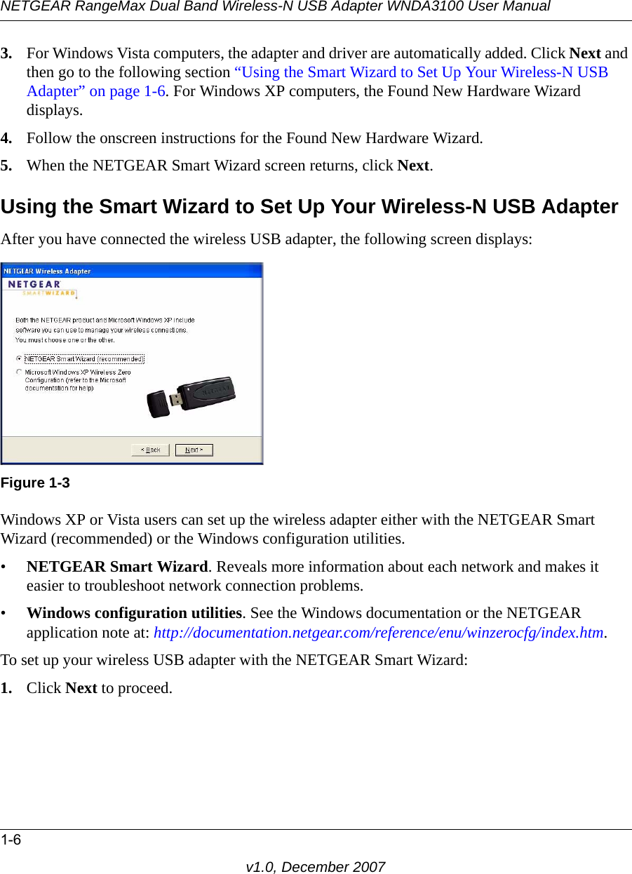 NETGEAR RangeMax Dual Band Wireless-N USB Adapter WNDA3100 User Manual1-6v1.0, December 20073. For Windows Vista computers, the adapter and driver are automatically added. Click Next and then go to the following section “Using the Smart Wizard to Set Up Your Wireless-N USB Adapter” on page 1-6. For Windows XP computers, the Found New Hardware Wizard displays.4. Follow the onscreen instructions for the Found New Hardware Wizard.5. When the NETGEAR Smart Wizard screen returns, click Next. Using the Smart Wizard to Set Up Your Wireless-N USB AdapterAfter you have connected the wireless USB adapter, the following screen displays:Windows XP or Vista users can set up the wireless adapter either with the NETGEAR Smart Wizard (recommended) or the Windows configuration utilities. •NETGEAR Smart Wizard. Reveals more information about each network and makes it easier to troubleshoot network connection problems.•Windows configuration utilities. See the Windows documentation or the NETGEAR application note at: http://documentation.netgear.com/reference/enu/winzerocfg/index.htm.To set up your wireless USB adapter with the NETGEAR Smart Wizard:1. Click Next to proceed.Figure 1-3