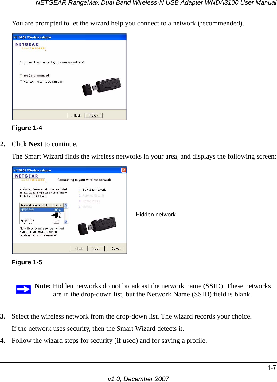 NETGEAR RangeMax Dual Band Wireless-N USB Adapter WNDA3100 User Manual1-7v1.0, December 2007You are prompted to let the wizard help you connect to a network (recommended).2. Click Next to continue. The Smart Wizard finds the wireless networks in your area, and displays the following screen:3. Select the wireless network from the drop-down list. The wizard records your choice.If the network uses security, then the Smart Wizard detects it. 4. Follow the wizard steps for security (if used) and for saving a profile.Figure 1-4Figure 1-5Note: Hidden networks do not broadcast the network name (SSID). These networks are in the drop-down list, but the Network Name (SSID) field is blank.Hidden network